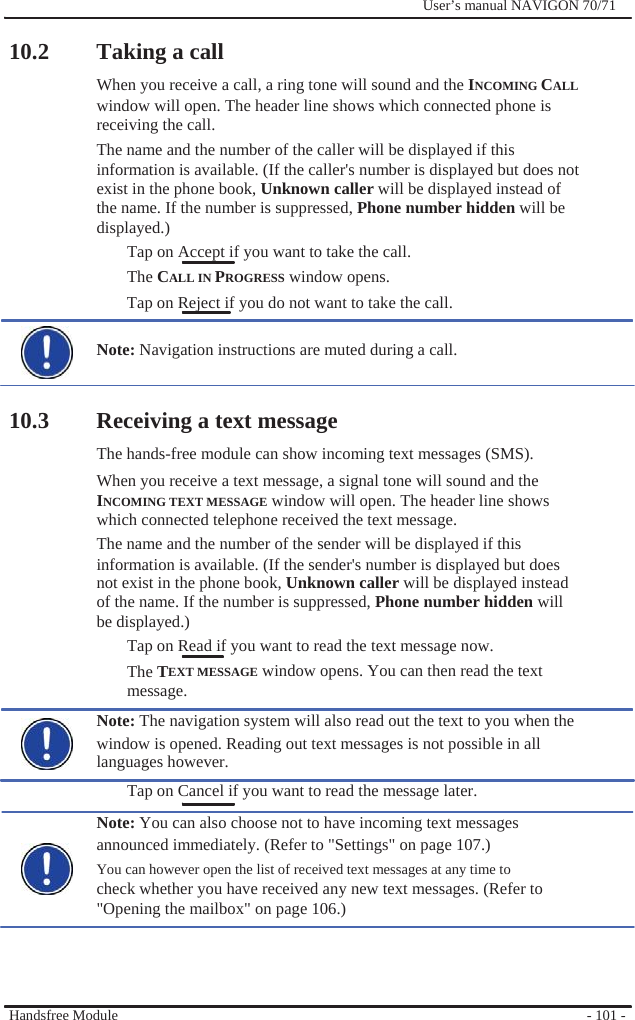                10.2 Taking a call              User’s manual NAVIGON 70/71   When you receive a call, a ring tone will sound and the INCOMING CALL window will open. The header line shows which connected phone is   receiving the call. The name and the number of the caller will be displayed if this information is available. (If the caller&apos;s number is displayed but does not exist in the phone book, Unknown caller will be displayed instead of the name. If the number is suppressed, Phone number hidden will be displayed.) Tap on Accept if you want to take the call. The CALL IN PROGRESS window opens. Tap on Reject if you do not want to take the call.  Note: Navigation instructions are muted during a call.   10.3 Receiving a text message The hands-free module can show incoming text messages (SMS). When you receive a text message, a signal tone will sound and the INCOMING TEXT MESSAGE window will open. The header line shows   which connected telephone received the text message. The name and the number of the sender will be displayed if this information is available. (If the sender&apos;s number is displayed but does not exist in the phone book, Unknown caller will be displayed instead of the name. If the number is suppressed, Phone number hidden will be displayed.) Tap on Read if you want to read the text message now.   The TEXT MESSAGE window opens. You can then read the text message. Note: The navigation system will also read out the text to you when the window is opened. Reading out text messages is not possible in all languages however. Tap on Cancel if you want to read the message later. Note: You can also choose not to have incoming text messages announced immediately. (Refer to &quot;Settings&quot; on page 107.) You can however open the list of received text messages at any time to check whether you have received any new text messages. (Refer to   &quot;Opening the mailbox&quot; on page 106.)     Handsfree Module       - 101 - 