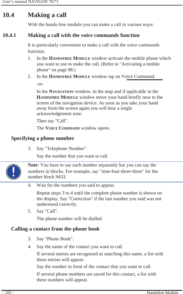              User’s manual NAVIGON 70/71    10.4 Making a call With the hands-free module you can make a call in various ways: 10.4.1 Making a call with the voice commands function It is particularly convenient to make a call with the voice commands function. 1. In the HANDSFREE MODULE window activate the mobile phone which you want to use to make the call. (Refer to &quot;Activating a mobile phone&quot; on page 98.) 2. In the HANDSFREE MODULE window tap on Voice Command. -or- In the NAVIGATION window, in the map and if applicable in the HANDSFREE MODULE window move your hand briefly near to the screen of the navigation device. As soon as you take your hand away from the screen again you will hear a single acknowledgement tone. Then say &quot;Call&quot;. The VOICE COMMAND window opens. Specifying a phone number 3. Say &quot;Telephone Number&quot;. Say the number that you want to call. Note: You have to say each number separately but you can say the numbers in blocks. For example, say &quot;nine-four-three-three&quot; for the number block 9433. 4.  Wait for the numbers you said to appear. Repeat steps 3 to 4 until the complete phone number is shown on the display. Say &quot;Correction&quot; if the last number you said was not understood correctly. 5. Say &quot;Call&quot;. The phone number will be dialled. Calling a contact from the phone book 3. Say &quot;Phone Book&quot;. 4.  Say the name of the contact you want to call. If several entries are recognised as matching this name, a list with these entries will appear. Say the number in front of the contact that you want to call. If several phone numbers are saved for this contact, a list with these numbers will appear.  - 102 -    Handsfree Module 