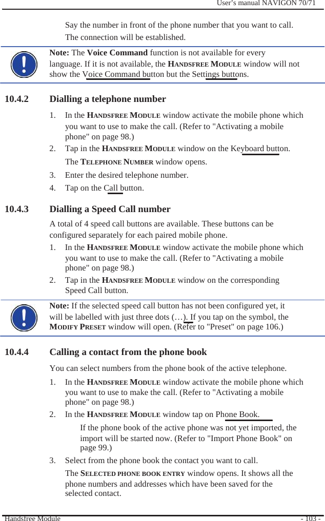              User’s manual NAVIGON 70/71    Say the number in front of the phone number that you want to call. The connection will be established. Note: The Voice Command function is not available for every language. If it is not available, the HANDSFREE MODULE window will not show the Voice Command button but the Settings buttons.  10.4.2 Dialling a telephone number 1. In the HANDSFREE MODULE window activate the mobile phone which you want to use to make the call. (Refer to &quot;Activating a mobile phone&quot; on page 98.) 2.  Tap in the HANDSFREE MODULE window on the Keyboard button. The TELEPHONE NUMBER window opens. 3.  Enter the desired telephone number. 4.  Tap on the Call button.  10.4.3 Dialling a Speed Call number A total of 4 speed call buttons are available. These buttons can be configured separately for each paired mobile phone. 1. In the HANDSFREE MODULE window activate the mobile phone which you want to use to make the call. (Refer to &quot;Activating a mobile phone&quot; on page 98.) 2.  Tap in the HANDSFREE MODULE window on the corresponding Speed Call button. Note: If the selected speed call button has not been configured yet, it will be labelled with just three dots (…). If you tap on the symbol, the   MODIFY PRESET window will open. (Refer to &quot;Preset&quot; on page 106.)  10.4.4 Calling a contact from the phone book You can select numbers from the phone book of the active telephone. 1. In the HANDSFREE MODULE window activate the mobile phone which you want to use to make the call. (Refer to &quot;Activating a mobile phone&quot; on page 98.) 2. In the HANDSFREE MODULE window tap on Phone Book. If the phone book of the active phone was not yet imported, the import will be started now. (Refer to &quot;Import Phone Book&quot; on page 99.) 3.  Select from the phone book the contact you want to call. The SELECTED PHONE BOOK ENTRY window opens. It shows all the phone numbers and addresses which have been saved for the selected contact.  Handsfree Module    - 103 - 