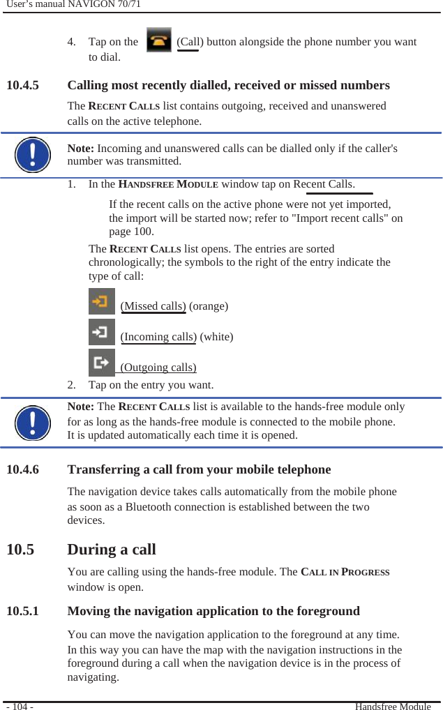              User’s manual NAVIGON 70/71    4.  Tap on the      (Call) button alongside the phone number you want to dial.  10.4.5 Calling most recently dialled, received or missed numbers The RECENT CALLS list contains outgoing, received and unanswered   calls on the active telephone.  Note: Incoming and unanswered calls can be dialled only if the caller&apos;s number was transmitted. 1. In the HANDSFREE MODULE window tap on Recent Calls. If the recent calls on the active phone were not yet imported, the import will be started now; refer to &quot;Import recent calls&quot; on page 100. The RECENT CALLS list opens. The entries are sorted chronologically; the symbols to the right of the entry indicate the type of call:    (Missed calls) (orange)    (Incoming calls) (white)   (Outgoing calls) 2.  Tap on the entry you want. Note: The RECENT CALLS list is available to the hands-free module only   for as long as the hands-free module is connected to the mobile phone. It is updated automatically each time it is opened.  10.4.6 Transferring a call from your mobile telephone The navigation device takes calls automatically from the mobile phone as soon as a Bluetooth connection is established between the two devices.  10.5 During a call You are calling using the hands-free module. The CALL IN PROGRESS window is open. 10.5.1 Moving the navigation application to the foreground You can move the navigation application to the foreground at any time. In this way you can have the map with the navigation instructions in the foreground during a call when the navigation device is in the process of navigating.  - 104 -    Handsfree Module 