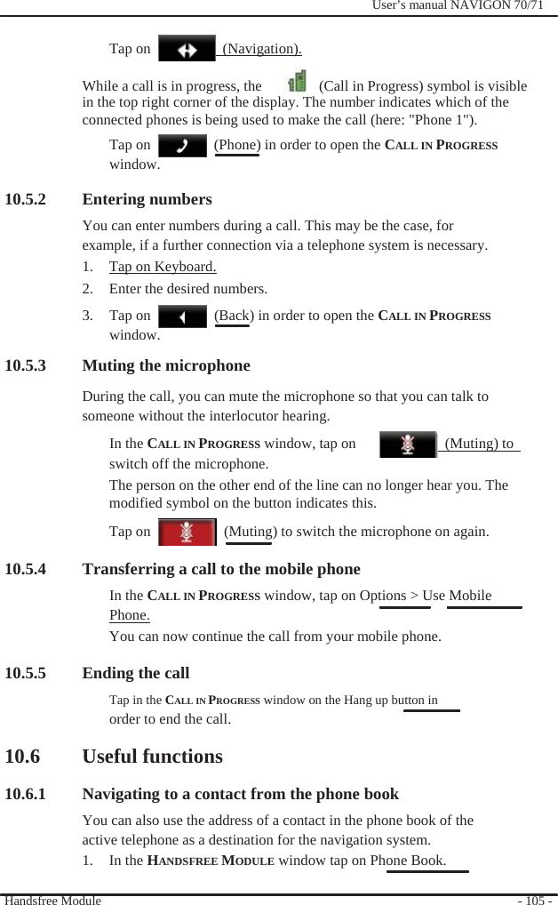                Tap on                 (Navigation).              User’s manual NAVIGON 70/71    While a call is in progress, the    (Call in Progress) symbol is visible in the top right corner of the display. The number indicates which of the connected phones is being used to make the call (here: &quot;Phone 1&quot;).   Tap on window.   (Phone) in order to open the CALL IN PROGRESS  10.5.2 Entering numbers You can enter numbers during a call. This may be the case, for example, if a further connection via a telephone system is necessary. 1.  Tap on Keyboard. 2.  Enter the desired numbers. 3. Tap on window.   (Back) in order to open the CALL IN PROGRESS 10.5.3 Muting the microphone During the call, you can mute the microphone so that you can talk to   someone without the interlocutor hearing. In the CALL IN PROGRESS window, tap on switch off the microphone.  (Muting) to  The person on the other end of the line can no longer hear you. The modified symbol on the button indicates this. Tap on    (Muting) to switch the microphone on again.  10.5.4 Transferring a call to the mobile phone In the CALL IN PROGRESS window, tap on Options &gt; Use Mobile Phone. You can now continue the call from your mobile phone.  10.5.5 Ending the call Tap in the CALL IN PROGRESS window on the Hang up button in order to end the call.  10.6 Useful functions  10.6.1 Navigating to a contact from the phone book You can also use the address of a contact in the phone book of the active telephone as a destination for the navigation system. 1. In the HANDSFREE MODULE window tap on Phone Book.  Handsfree Module    - 105 - 