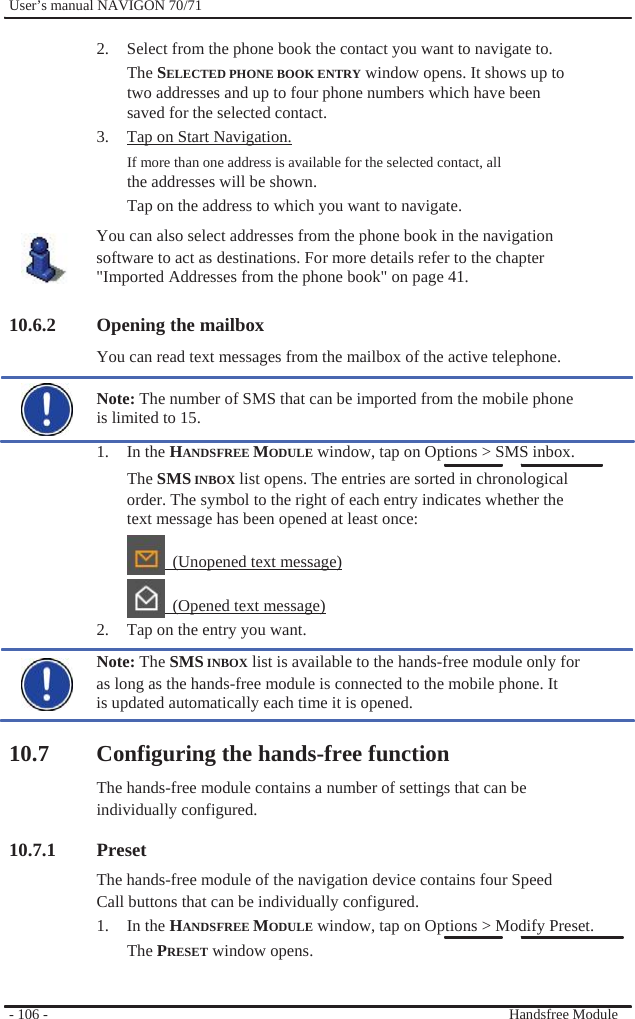              User’s manual NAVIGON 70/71    2.  Select from the phone book the contact you want to navigate to. The SELECTED PHONE BOOK ENTRY window opens. It shows up to two addresses and up to four phone numbers which have been saved for the selected contact. 3.  Tap on Start Navigation. If more than one address is available for the selected contact, all the addresses will be shown. Tap on the address to which you want to navigate.   You can also select addresses from the phone book in the navigation software to act as destinations. For more details refer to the chapter &quot;Imported Addresses from the phone book&quot; on page 41.  10.6.2 Opening the mailbox You can read text messages from the mailbox of the active telephone.  Note: The number of SMS that can be imported from the mobile phone is limited to 15. 1. In the HANDSFREE MODULE window, tap on Options &gt; SMS inbox. The SMS INBOX list opens. The entries are sorted in chronological order. The symbol to the right of each entry indicates whether the text message has been opened at least once:   (Unopened text message)   (Opened text message) 2.  Tap on the entry you want. Note: The SMS INBOX list is available to the hands-free module only for as long as the hands-free module is connected to the mobile phone. It is updated automatically each time it is opened.  10.7 Configuring the hands-free function The hands-free module contains a number of settings that can be individually configured.  10.7.1 Preset The hands-free module of the navigation device contains four Speed Call buttons that can be individually configured. 1. In the HANDSFREE MODULE window, tap on Options &gt; Modify Preset. The PRESET window opens.   - 106 -     Handsfree Module 