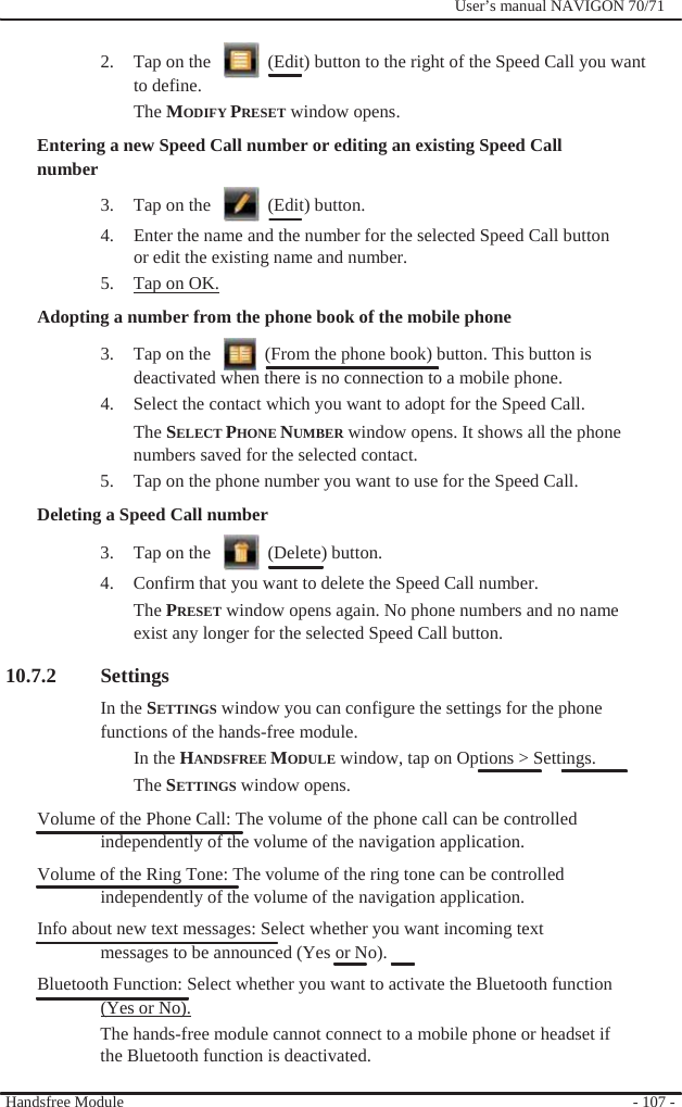              User’s manual NAVIGON 70/71    2.  Tap on the      (Edit) button to the right of the Speed Call you want to define. The MODIFY PRESET window opens. Entering a new Speed Call number or editing an existing Speed Call number 3.  Tap on the      (Edit) button. 4.  Enter the name and the number for the selected Speed Call button or edit the existing name and number. 5.  Tap on OK. Adopting a number from the phone book of the mobile phone 3.  Tap on the      (From the phone book) button. This button is deactivated when there is no connection to a mobile phone. 4.  Select the contact which you want to adopt for the Speed Call. The SELECT PHONE NUMBER window opens. It shows all the phone numbers saved for the selected contact. 5.  Tap on the phone number you want to use for the Speed Call. Deleting a Speed Call number 3.  Tap on the      (Delete) button. 4.  Confirm that you want to delete the Speed Call number. The PRESET window opens again. No phone numbers and no name   exist any longer for the selected Speed Call button.    10.7.2 Settings In the SETTINGS window you can configure the settings for the phone functions of the hands-free module. In the HANDSFREE MODULE window, tap on Options &gt; Settings. The SETTINGS window opens. Volume of the Phone Call: The volume of the phone call can be controlled independently of the volume of the navigation application. Volume of the Ring Tone: The volume of the ring tone can be controlled independently of the volume of the navigation application. Info about new text messages: Select whether you want incoming text messages to be announced (Yes or No). Bluetooth Function: Select whether you want to activate the Bluetooth function (Yes or No). The hands-free module cannot connect to a mobile phone or headset if the Bluetooth function is deactivated.  Handsfree Module    - 107 - 