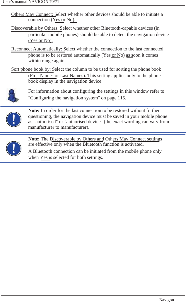              User’s manual NAVIGON 70/71    Others May Connect: Select whether other devices should be able to initiate a connection (Yes or No). Discoverable by Others: Select whether other Bluetooth-capable devices (in particular mobile phones) should be able to detect the navigation device (Yes or No). Reconnect Automatically: Select whether the connection to the last connected phone is to be restored automatically (Yes or No) as soon it comes within range again. Sort phone book by: Select the column to be used for sorting the phone book (First Names or Last Names). This setting applies only to the phone   book display in the navigation device. For information about configuring the settings in this window refer to   &quot;Configuring the navigation system&quot; on page 115.    Note: In order for the last connection to be restored without further questioning, the navigation device must be saved in your mobile phone as &quot;authorised&quot; or &quot;authorised device&quot; (the exact wording can vary from manufacturer to manufacturer).  Note: The Discoverable by Others and Others May Connect settings are effective only when the Bluetooth function is activated. A Bluetooth connection can be initiated from the mobile phone only   when Yes is selected for both settings.                       Navigon  