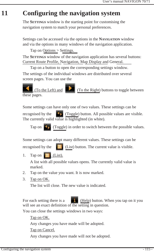                11              User’s manual NAVIGON 70/71    Configuring the navigation system The SETTINGS window is the starting point for customising the navigation system to match your personal preferences.  Settings can be accessed via the options in the NAVIGATION window and via the options in many windows of the navigation application. Tap on Options &gt; Settings. The SETTINGS window of the navigation application has several buttons: Current Route Profile, Navigation, Map Display and General. Tap on a button to open the corresponding settings window.   The settings of the individual windows are distributed over several screen pages. You can use the    (To the Left) and    (To the Right) buttons to toggle between these pages.  Some settings can have only one of two values. These settings can be recognised by the    (Toggle) button. All possible values are visible. The currently valid value is highlighted (in white). Tap on    (Toggle) in order to switch between the possible values.  Some settings can adopt many different values. These settings can be recognised by the    (List) button. The current value is visible. 1. Tap on   (List). A list with all possible values opens. The currently valid value is marked. 2.  Tap on the value you want. It is now marked. 3.  Tap on OK. The list will close. The new value is indicated.   For each setting there is a    (Help) button. When you tap on it you will see an exact definition of the setting in question. You can close the settings windows in two ways: Tap on OK. Any changes you have made will be adopted. Tap on Cancel. Any changes you have made will not be adopted.  Configuring the navigation system  - 115 - 