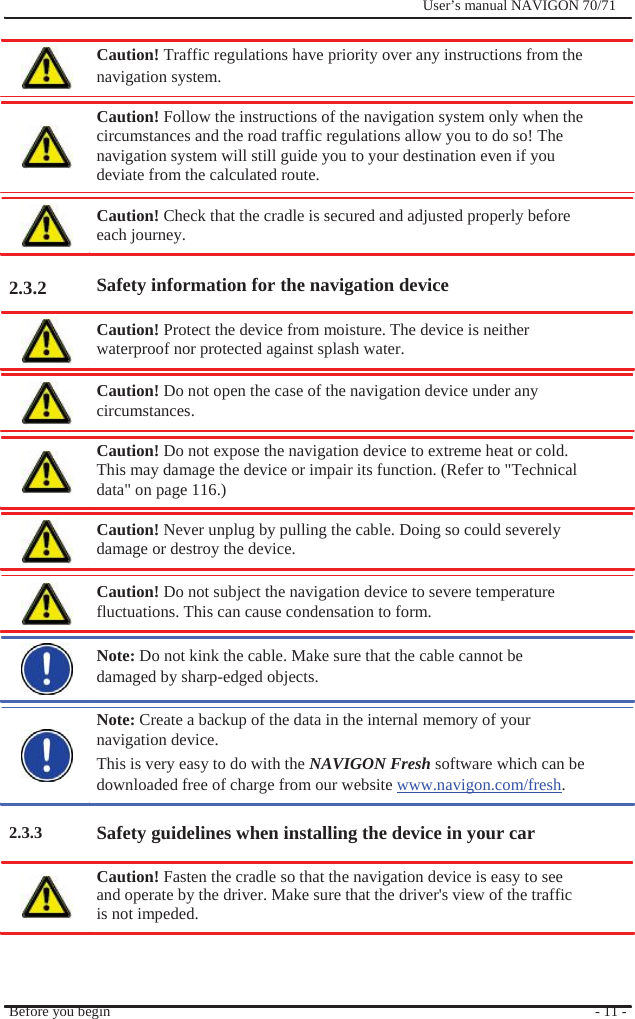                           2.3.2                        2.3.3              User’s manual NAVIGON 70/71    Caution! Traffic regulations have priority over any instructions from the navigation system.  Caution! Follow the instructions of the navigation system only when the circumstances and the road traffic regulations allow you to do so! The navigation system will still guide you to your destination even if you deviate from the calculated route.  Caution! Check that the cradle is secured and adjusted properly before each journey.    Safety information for the navigation device  Caution! Protect the device from moisture. The device is neither waterproof nor protected against splash water.  Caution! Do not open the case of the navigation device under any   circumstances.  Caution! Do not expose the navigation device to extreme heat or cold. This may damage the device or impair its function. (Refer to &quot;Technical data&quot; on page 116.)  Caution! Never unplug by pulling the cable. Doing so could severely damage or destroy the device.  Caution! Do not subject the navigation device to severe temperature fluctuations. This can cause condensation to form.    Note: Do not kink the cable. Make sure that the cable cannot be damaged by sharp-edged objects.  Note: Create a backup of the data in the internal memory of your navigation device. This is very easy to do with the NAVIGON Fresh software which can be downloaded free of charge from our website www.navigon.com/fresh.  Safety guidelines when installing the device in your car  Caution! Fasten the cradle so that the navigation device is easy to see and operate by the driver. Make sure that the driver&apos;s view of the traffic is not impeded.    Before you begin      - 11 - 