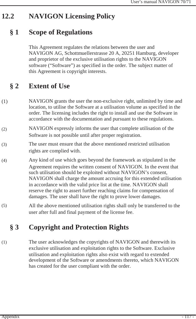                12.2 NAVIGON Licensing Policy    § 1 Scope of Regulations              User’s manual NAVIGON 70/71            (1)    (2)  (3)  (4)      (5)     (1)  This Agreement regulates the relations between the user and NAVIGON AG, Schottmuellerstrasse 20 A, 20251 Hamburg, developer and proprietor of the exclusive utilisation rights to the NAVIGON software (“Software”) as specified in the order. The subject matter of   this Agreement is copyright interests.      § 2 Extent of Use  NAVIGON grants the user the non-exclusive right, unlimited by time and location, to utilise the Software at a utilisation volume as specified in the order. The licensing includes the right to install and use the Software in accordance with the documentation and pursuant to these regulations. NAVIGON expressly informs the user that complete utilisation of the Software is not possible until after proper registration. The user must ensure that the above mentioned restricted utilisation rights are complied with. Any kind of use which goes beyond the framework as stipulated in the Agreement requires the written consent of NAVIGON. In the event that such utilisation should be exploited without NAVIGON’s consent, NAVIGON shall charge the amount accruing for this extended utilisation in accordance with the valid price list at the time. NAVIGON shall reserve the right to assert further reaching claims for compensation of damages. The user shall have the right to prove lower damages. All the above mentioned utilisation rights shall only be transferred to the user after full and final payment of the license fee.  § 3 Copyright and Protection Rights  The user acknowledges the copyrights of NAVIGON and therewith its exclusive utilisation and exploitation rights to the Software. Exclusive utilisation and exploitation rights also exist with regard to extended development of the Software or amendments thereto, which NAVIGON has created for the user compliant with the order.       Appendix        - 117 - 