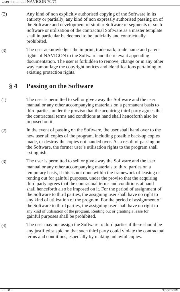              User’s manual NAVIGON 70/71    (2)      (3)        (1)     (2)     (3)          (4)  Any kind of non explicitly authorised copying of the Software in its entirety or partially, any kind of non expressly authorised passing on of the Software and development of similar Software or segments of such Software or utilisation of the contractual Software as a master template shall in particular be deemed to be judicially and contractually   prohibited. The user acknowledges the imprint, trademark, trade name and patent rights of NAVIGON to the Software and the relevant appending documentation. The user is forbidden to remove, change or in any other way camouflage the copyright notices and identifications pertaining to existing protection rights.  § 4 Passing on the Software  The user is permitted to sell or give away the Software and the user manual or any other accompanying materials on a permanent basis to third parties, under the proviso that the acquiring third party agrees that the contractual terms and conditions at hand shall henceforth also be   imposed on it. In the event of passing on the Software, the user shall hand over to the new user all copies of the program, including possible back-up copies made, or destroy the copies not handed over. As a result of passing on the Software, the former user’s utilisation rights to the program shall extinguish. The user is permitted to sell or give away the Software and the user manual or any other accompanying materials to third parties on a temporary basis, if this is not done within the framework of leasing or renting out for gainful purposes, under the proviso that the acquiring   third party agrees that the contractual terms and conditions at hand shall henceforth also be imposed on it. For the period of assignment of the Software to third parties, the assigning user shall have no right to any kind of utilization of the program. For the period of assignment of the Software to third parties, the assigning user shall have no right to any kind of utilisation of the program. Renting out or granting a lease for gainful purposes shall be prohibited. The user may not assign the Software to third parties if there should be any justified suspicion that such third party could violate the contractual terms and conditions, especially by making unlawful copies.        - 118 -          Appendix  