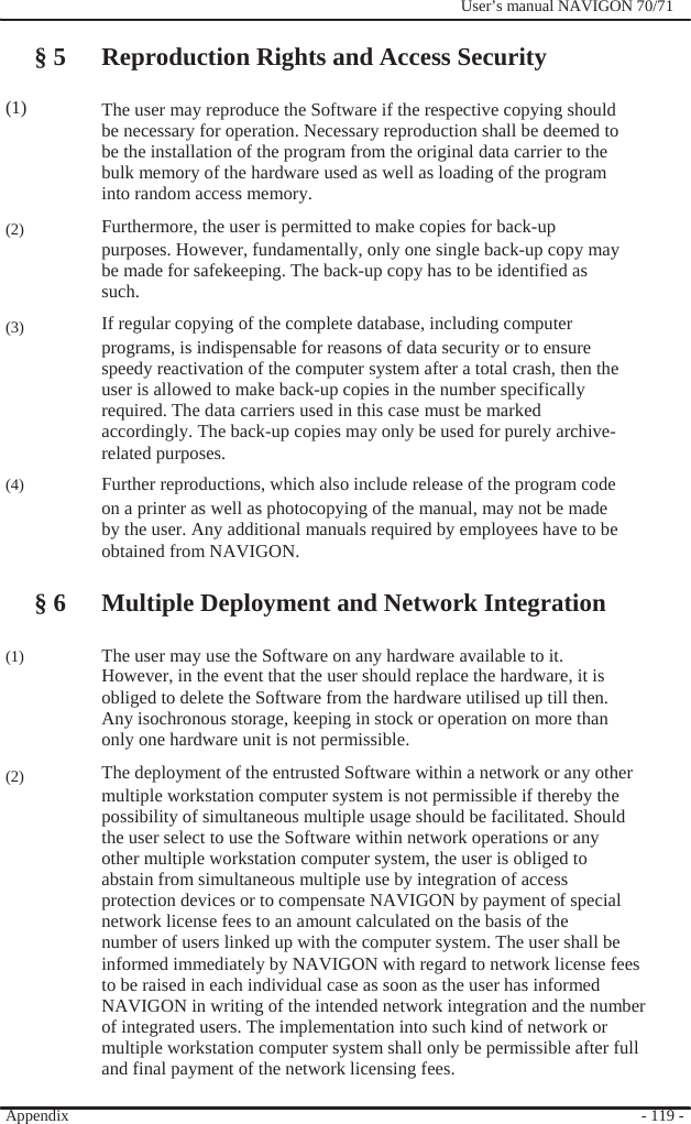                  (1)     (2)    (3)      (4)       (1)     (2)              User’s manual NAVIGON 70/71    § 5 Reproduction Rights and Access Security    The user may reproduce the Software if the respective copying should be necessary for operation. Necessary reproduction shall be deemed to be the installation of the program from the original data carrier to the bulk memory of the hardware used as well as loading of the program into random access memory.   Furthermore, the user is permitted to make copies for back-up purposes. However, fundamentally, only one single back-up copy may   be made for safekeeping. The back-up copy has to be identified as such. If regular copying of the complete database, including computer programs, is indispensable for reasons of data security or to ensure speedy reactivation of the computer system after a total crash, then the user is allowed to make back-up copies in the number specifically   required. The data carriers used in this case must be marked accordingly. The back-up copies may only be used for purely archive- related purposes.     Further reproductions, which also include release of the program code on a printer as well as photocopying of the manual, may not be made by the user. Any additional manuals required by employees have to be obtained from NAVIGON.  § 6 Multiple Deployment and Network Integration  The user may use the Software on any hardware available to it. However, in the event that the user should replace the hardware, it is   obliged to delete the Software from the hardware utilised up till then. Any isochronous storage, keeping in stock or operation on more than   only one hardware unit is not permissible.     The deployment of the entrusted Software within a network or any other multiple workstation computer system is not permissible if thereby the possibility of simultaneous multiple usage should be facilitated. Should the user select to use the Software within network operations or any   other multiple workstation computer system, the user is obliged to abstain from simultaneous multiple use by integration of access protection devices or to compensate NAVIGON by payment of special network license fees to an amount calculated on the basis of the number of users linked up with the computer system. The user shall be informed immediately by NAVIGON with regard to network license fees to be raised in each individual case as soon as the user has informed NAVIGON in writing of the intended network integration and the number of integrated users. The implementation into such kind of network or   multiple workstation computer system shall only be permissible after full and final payment of the network licensing fees.  Appendix   - 119 - 