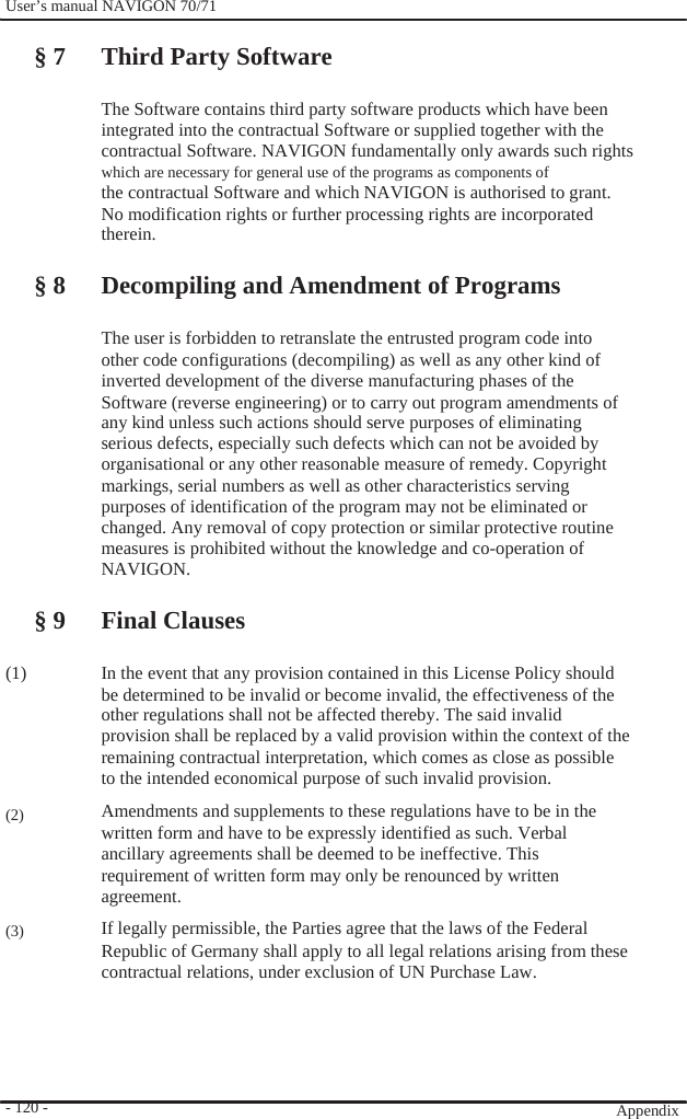              User’s manual NAVIGON 70/71    § 7 Third Party Software  The Software contains third party software products which have been integrated into the contractual Software or supplied together with the   contractual Software. NAVIGON fundamentally only awards such rights which are necessary for general use of the programs as components of the contractual Software and which NAVIGON is authorised to grant. No modification rights or further processing rights are incorporated therein.  § 8 Decompiling and Amendment of Programs  The user is forbidden to retranslate the entrusted program code into other code configurations (decompiling) as well as any other kind of inverted development of the diverse manufacturing phases of the Software (reverse engineering) or to carry out program amendments of any kind unless such actions should serve purposes of eliminating serious defects, especially such defects which can not be avoided by   organisational or any other reasonable measure of remedy. Copyright markings, serial numbers as well as other characteristics serving purposes of identification of the program may not be eliminated or changed. Any removal of copy protection or similar protective routine measures is prohibited without the knowledge and co-operation of NAVIGON.  § 9 Final Clauses  (1)      (2)     (3)       - 120 -    In the event that any provision contained in this License Policy should be determined to be invalid or become invalid, the effectiveness of the other regulations shall not be affected thereby. The said invalid provision shall be replaced by a valid provision within the context of the remaining contractual interpretation, which comes as close as possible to the intended economical purpose of such invalid provision. Amendments and supplements to these regulations have to be in the written form and have to be expressly identified as such. Verbal ancillary agreements shall be deemed to be ineffective. This requirement of written form may only be renounced by written agreement. If legally permissible, the Parties agree that the laws of the Federal Republic of Germany shall apply to all legal relations arising from these contractual relations, under exclusion of UN Purchase Law.         Appendix  