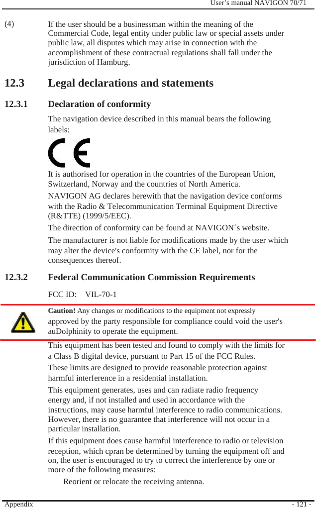                (4)              User’s manual NAVIGON 70/71    If the user should be a businessman within the meaning of the Commercial Code, legal entity under public law or special assets under public law, all disputes which may arise in connection with the accomplishment of these contractual regulations shall fall under the jurisdiction of Hamburg.  12.3 Legal declarations and statements  12.3.1 Declaration of conformity   The navigation device described in this manual bears the following labels:    It is authorised for operation in the countries of the European Union,   Switzerland, Norway and the countries of North America. NAVIGON AG declares herewith that the navigation device conforms with the Radio &amp; Telecommunication Terminal Equipment Directive (R&amp;TTE) (1999/5/EEC). The direction of conformity can be found at NAVIGON´s website. The manufacturer is not liable for modifications made by the user which may alter the device&apos;s conformity with the CE label, nor for the consequences thereof. 12.3.2 Federal Communication Commission Requirements FCC ID:    VIL-70-1 Caution! Any changes or modifications to the equipment not expressly   approved by the party responsible for compliance could void the user&apos;s auDolphinity to operate the equipment. This equipment has been tested and found to comply with the limits for a Class B digital device, pursuant to Part 15 of the FCC Rules. These limits are designed to provide reasonable protection against harmful interference in a residential installation. This equipment generates, uses and can radiate radio frequency energy and, if not installed and used in accordance with the instructions, may cause harmful interference to radio communications. However, there is no guarantee that interference will not occur in a   particular installation. If this equipment does cause harmful interference to radio or television reception, which cpran be determined by turning the equipment off and on, the user is encouraged to try to correct the interference by one or more of the following measures: Reorient or relocate the receiving antenna.  Appendix   - 121 - 