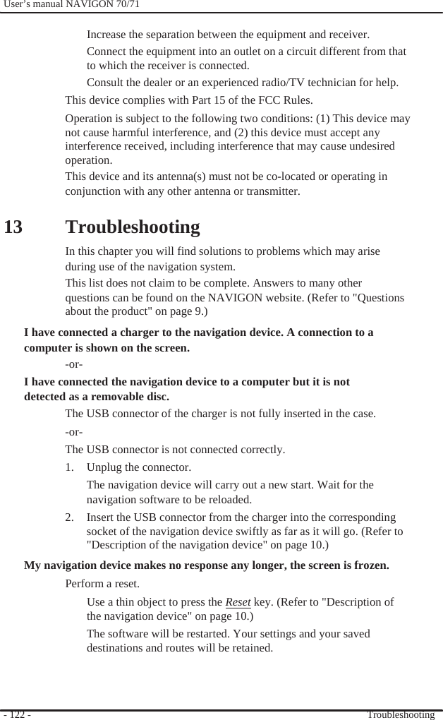              User’s manual NAVIGON 70/71    Increase the separation between the equipment and receiver. Connect the equipment into an outlet on a circuit different from that to which the receiver is connected. Consult the dealer or an experienced radio/TV technician for help. This device complies with Part 15 of the FCC Rules. Operation is subject to the following two conditions: (1) This device may   not cause harmful interference, and (2) this device must accept any interference received, including interference that may cause undesired operation. This device and its antenna(s) must not be co-located or operating in   conjunction with any other antenna or transmitter.  13  Troubleshooting In this chapter you will find solutions to problems which may arise during use of the navigation system. This list does not claim to be complete. Answers to many other questions can be found on the NAVIGON website. (Refer to &quot;Questions about the product&quot; on page 9.) I have connected a charger to the navigation device. A connection to a computer is shown on the screen. -or- I have connected the navigation device to a computer but it is not detected as a removable disc. The USB connector of the charger is not fully inserted in the case. -or- The USB connector is not connected correctly.   1.  Unplug the connector. The navigation device will carry out a new start. Wait for the navigation software to be reloaded. 2.  Insert the USB connector from the charger into the corresponding socket of the navigation device swiftly as far as it will go. (Refer to &quot;Description of the navigation device&quot; on page 10.) My navigation device makes no response any longer, the screen is frozen. Perform a reset.   Use a thin object to press the Reset key. (Refer to &quot;Description of the navigation device&quot; on page 10.) The software will be restarted. Your settings and your saved destinations and routes will be retained.    - 122 -      Troubleshooting 