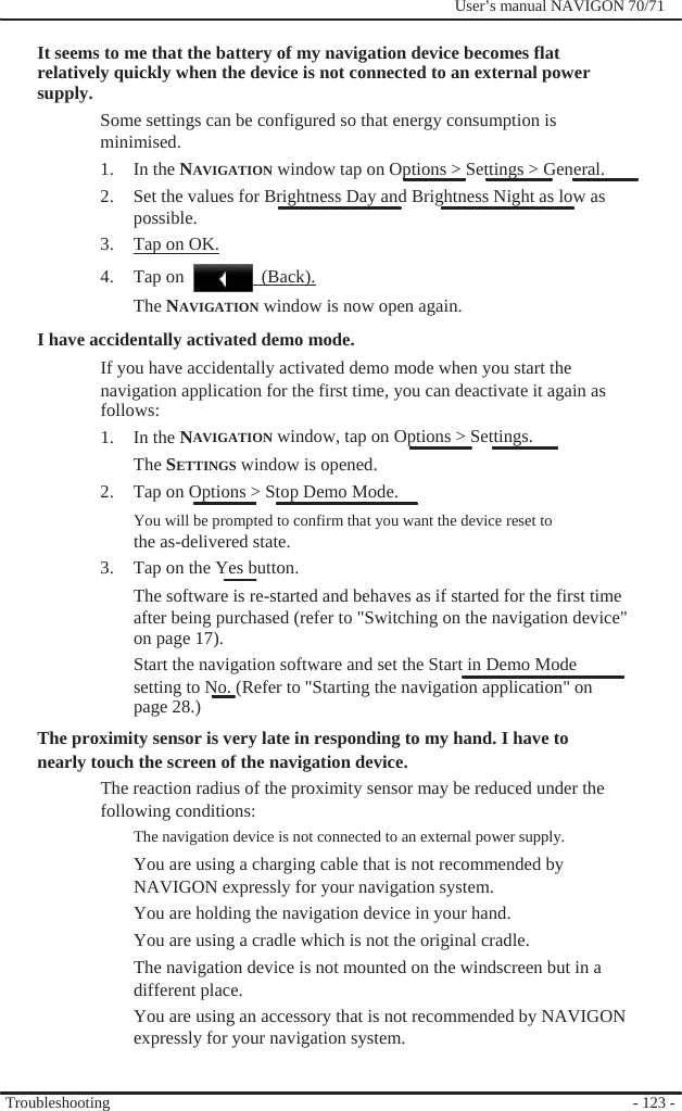              User’s manual NAVIGON 70/71    It seems to me that the battery of my navigation device becomes flat relatively quickly when the device is not connected to an external power supply. Some settings can be configured so that energy consumption is minimised. 1. In the NAVIGATION window tap on Options &gt; Settings &gt; General. 2.  Set the values for Brightness Day and Brightness Night as low as possible. 3.  Tap on OK. 4. Tap on   (Back). The NAVIGATION window is now open again. I have accidentally activated demo mode. If you have accidentally activated demo mode when you start the navigation application for the first time, you can deactivate it again as follows: 1. In the NAVIGATION window, tap on Options &gt; Settings. The SETTINGS window is opened.   2.  Tap on Options &gt; Stop Demo Mode. You will be prompted to confirm that you want the device reset to the as-delivered state. 3.  Tap on the Yes button. The software is re-started and behaves as if started for the first time after being purchased (refer to &quot;Switching on the navigation device&quot;   on page 17). Start the navigation software and set the Start in Demo Mode   setting to No. (Refer to &quot;Starting the navigation application&quot; on page 28.) The proximity sensor is very late in responding to my hand. I have to nearly touch the screen of the navigation device. The reaction radius of the proximity sensor may be reduced under the following conditions: The navigation device is not connected to an external power supply. You are using a charging cable that is not recommended by   NAVIGON expressly for your navigation system. You are holding the navigation device in your hand. You are using a cradle which is not the original cradle. The navigation device is not mounted on the windscreen but in a different place. You are using an accessory that is not recommended by NAVIGON expressly for your navigation system.   Troubleshooting    - 123 - 