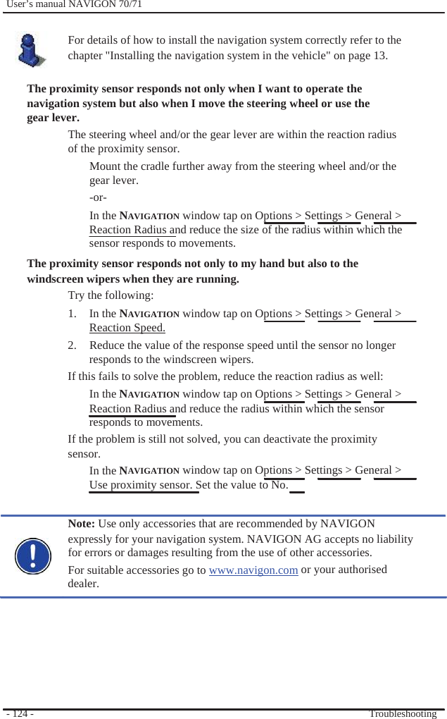              User’s manual NAVIGON 70/71    For details of how to install the navigation system correctly refer to the chapter &quot;Installing the navigation system in the vehicle&quot; on page 13.  The proximity sensor responds not only when I want to operate the navigation system but also when I move the steering wheel or use the gear lever. The steering wheel and/or the gear lever are within the reaction radius of the proximity sensor. Mount the cradle further away from the steering wheel and/or the gear lever. -or- In the NAVIGATION window tap on Options &gt; Settings &gt; General &gt; Reaction Radius and reduce the size of the radius within which the sensor responds to movements. The proximity sensor responds not only to my hand but also to the   windscreen wipers when they are running. Try the following:   1. In the NAVIGATION window tap on Options &gt; Settings &gt; General &gt; Reaction Speed. 2.  Reduce the value of the response speed until the sensor no longer responds to the windscreen wipers. If this fails to solve the problem, reduce the reaction radius as well: In the NAVIGATION window tap on Options &gt; Settings &gt; General &gt; Reaction Radius and reduce the radius within which the sensor responds to movements. If the problem is still not solved, you can deactivate the proximity   sensor. In the NAVIGATION window tap on Options &gt; Settings &gt; General &gt; Use proximity sensor. Set the value to No.  Note: Use only accessories that are recommended by NAVIGON expressly for your navigation system. NAVIGON AG accepts no liability   for errors or damages resulting from the use of other accessories. For suitable accessories go to www.navigon.com or your authorised dealer.        - 124 -          Troubleshooting 