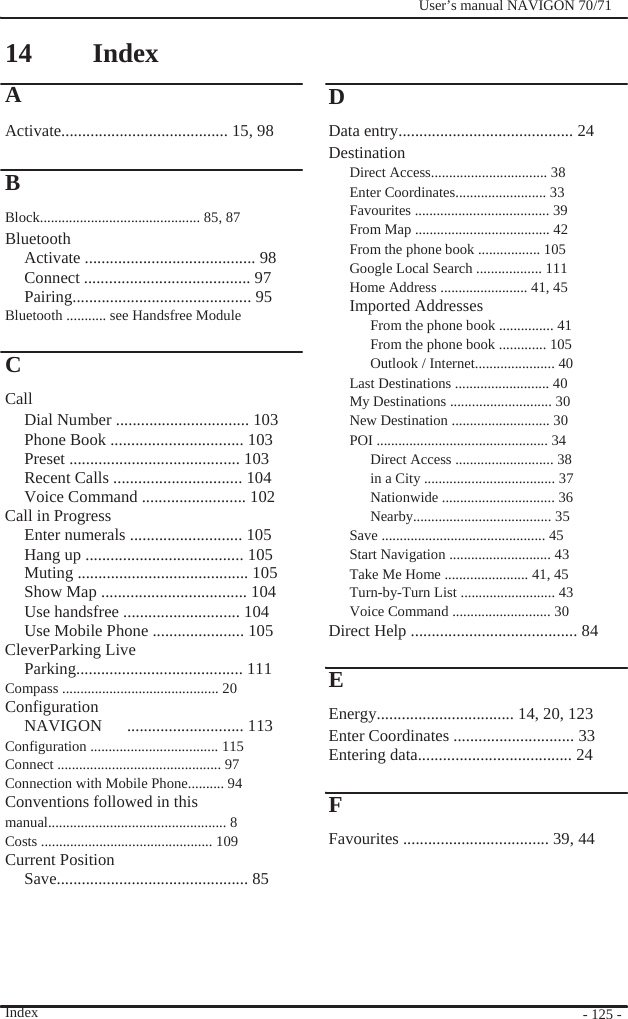                14 A                Index                  D              User’s manual NAVIGON 70/71   Activate........................................ 15, 98  B Block............................................ 85, 87 Bluetooth Activate ......................................... 98 Connect ........................................ 97 Pairing........................................... 95 Bluetooth ........... see Handsfree Module  C Call Dial Number ................................ 103 Phone Book ................................ 103 Preset ......................................... 103 Recent Calls ............................... 104 Voice Command ......................... 102 Call in Progress Enter numerals ........................... 105 Hang up ...................................... 105 Muting ......................................... 105 Show Map ................................... 104 Use handsfree ............................ 104 Use Mobile Phone ...................... 105 CleverParking Live Parking........................................ 111 Compass ........................................... 20 Configuration NAVIGON   ............................ 113 Configuration ................................... 115 Connect ............................................. 97 Connection with Mobile Phone.......... 94 Conventions followed in this manual................................................. 8 Costs ............................................... 109 Current Position Save.............................................. 85      Index  Data entry.......................................... 24 Destination Direct Access................................ 38 Enter Coordinates......................... 33 Favourites ..................................... 39 From Map ..................................... 42 From the phone book ................. 105 Google Local Search .................. 111 Home Address ........................ 41, 45 Imported Addresses From the phone book ............... 41 From the phone book ............. 105 Outlook / Internet...................... 40 Last Destinations .......................... 40 My Destinations ............................ 30 New Destination ........................... 30 POI ............................................... 34 Direct Access ........................... 38 in a City .................................... 37 Nationwide ............................... 36 Nearby...................................... 35 Save ............................................. 45 Start Navigation ............................ 43 Take Me Home ....................... 41, 45 Turn-by-Turn List .......................... 43 Voice Command ........................... 30 Direct Help ........................................ 84  E Energy................................. 14, 20, 123 Enter Coordinates ............................. 33 Entering data..................................... 24  F Favourites ................................... 39, 44        - 125 - 