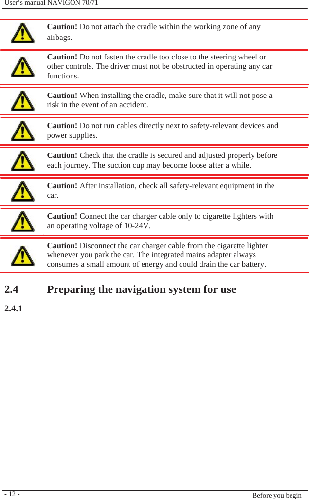              User’s manual NAVIGON 70/71    Caution! Do not attach the cradle within the working zone of any airbags.  Caution! Do not fasten the cradle too close to the steering wheel or   other controls. The driver must not be obstructed in operating any car functions.  Caution! When installing the cradle, make sure that it will not pose a   risk in the event of an accident.  Caution! Do not run cables directly next to safety-relevant devices and power supplies.  Caution! Check that the cradle is secured and adjusted properly before each journey. The suction cup may become loose after a while.  Caution! After installation, check all safety-relevant equipment in the car.  Caution! Connect the car charger cable only to cigarette lighters with an operating voltage of 10-24V.  Caution! Disconnect the car charger cable from the cigarette lighter whenever you park the car. The integrated mains adapter always consumes a small amount of energy and could drain the car battery.    2.4 2.4.1                 - 12 -    Preparing the navigation system for use                  Before you begin 