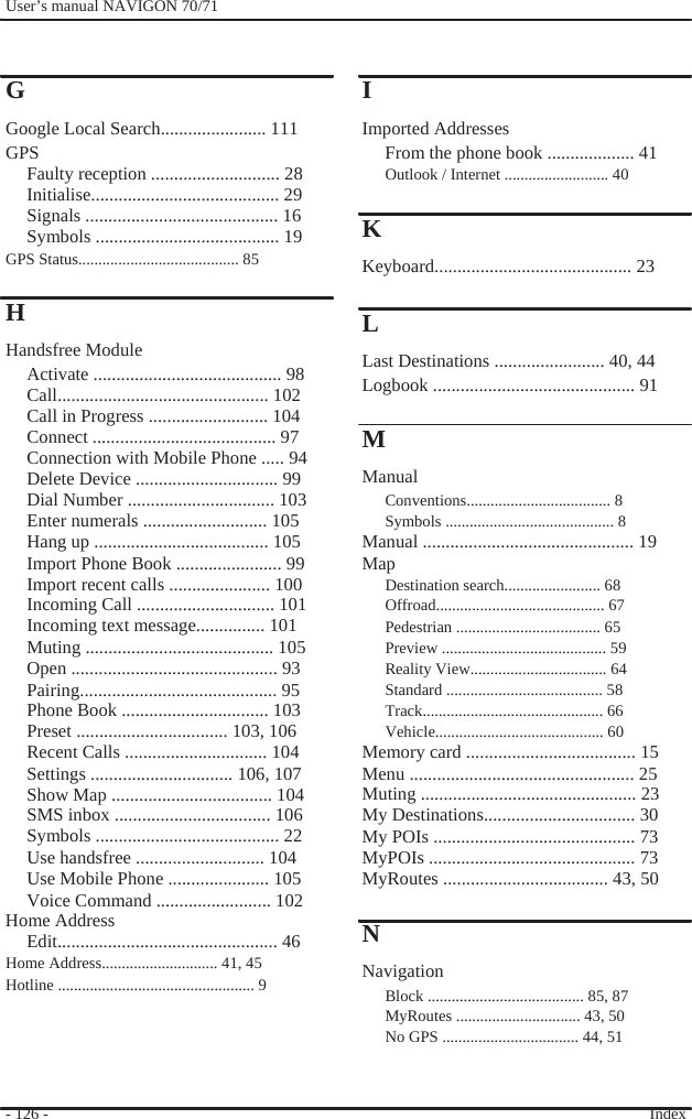              User’s manual NAVIGON 70/71     G Google Local Search....................... 111 GPS Faulty reception ............................ 28 Initialise......................................... 29 Signals .......................................... 16 Symbols ........................................ 19 GPS Status........................................ 85  H Handsfree Module Activate ......................................... 98 Call.............................................. 102 Call in Progress .......................... 104 Connect ........................................ 97 Connection with Mobile Phone ..... 94 Delete Device ............................... 99 Dial Number ................................ 103 Enter numerals ........................... 105 Hang up ...................................... 105 Import Phone Book ....................... 99 Import recent calls ...................... 100 Incoming Call .............................. 101 Incoming text message............... 101 Muting ......................................... 105 Open ............................................. 93 Pairing........................................... 95 Phone Book ................................ 103 Preset ................................. 103, 106 Recent Calls ............................... 104 Settings ............................... 106, 107 Show Map ................................... 104 SMS inbox .................................. 106 Symbols ........................................ 22 Use handsfree ............................ 104 Use Mobile Phone ...................... 105 Voice Command ......................... 102 Home Address Edit................................................ 46 Home Address............................. 41, 45 Hotline ................................................. 9     - 126 -                   I Imported Addresses From the phone book ................... 41 Outlook / Internet .......................... 40  K Keyboard........................................... 23  L Last Destinations ........................ 40, 44 Logbook ............................................ 91  M Manual Conventions.................................... 8 Symbols .......................................... 8 Manual .............................................. 19 Map Destination search........................ 68 Offroad.......................................... 67 Pedestrian .................................... 65 Preview ......................................... 59 Reality View.................................. 64 Standard ....................................... 58 Track............................................. 66 Vehicle.......................................... 60 Memory card ..................................... 15 Menu ................................................. 25 Muting ............................................... 23 My Destinations................................. 30 My POIs ............................................ 73 MyPOIs ............................................. 73 MyRoutes .................................... 43, 50  N Navigation Block ....................................... 85, 87 MyRoutes ............................... 43, 50 No GPS .................................. 44, 51   Index  