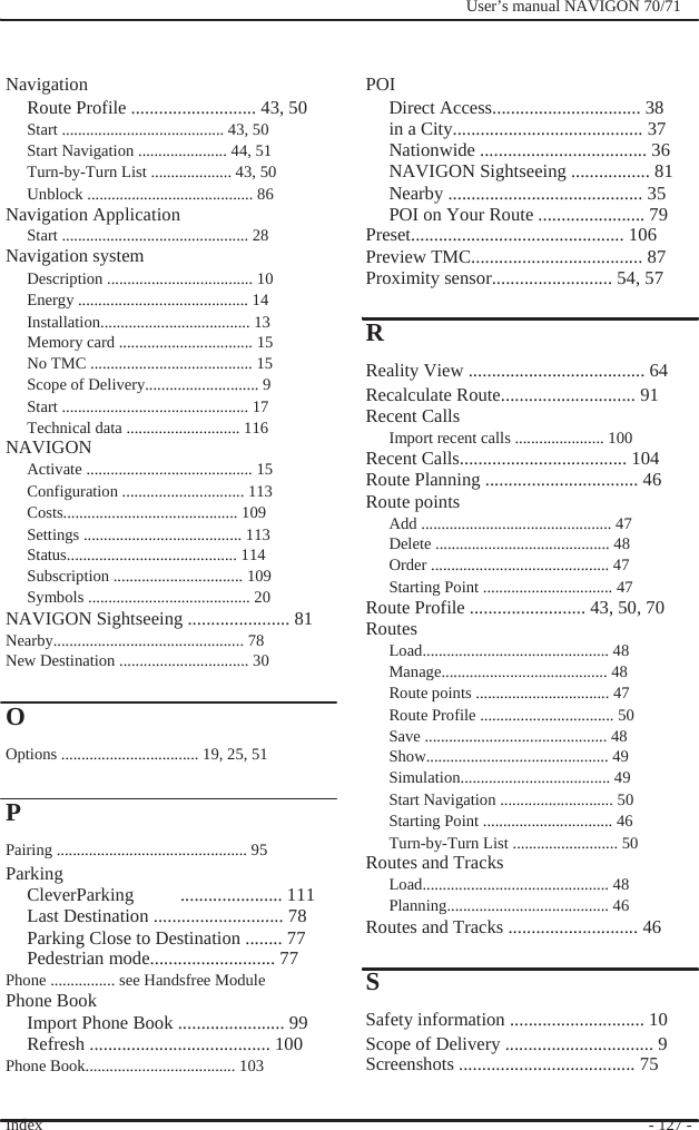                 Navigation                 POI              User’s manual NAVIGON 70/71   Route Profile ........................... 43, 50 Start ........................................ 43, 50 Start Navigation ...................... 44, 51 Turn-by-Turn List .................... 43, 50 Unblock ......................................... 86 Navigation Application Start .............................................. 28 Navigation system Description .................................... 10 Energy .......................................... 14 Installation..................................... 13 Memory card ................................. 15 No TMC ........................................ 15 Scope of Delivery............................ 9 Start .............................................. 17 Technical data ............................ 116 NAVIGON  Activate ......................................... 15 Configuration .............................. 113 Costs........................................... 109 Settings ....................................... 113 Status.......................................... 114 Subscription ................................ 109 Symbols ........................................ 20 NAVIGON Sightseeing ...................... 81 Nearby............................................... 78 New Destination ................................ 30  O Options .................................. 19, 25, 51  P Pairing ............................................... 95 Parking CleverParking     ...................... 111 Last Destination ............................ 78 Parking Close to Destination ........ 77 Pedestrian mode........................... 77 Phone ................ see Handsfree Module Phone Book Import Phone Book ....................... 99 Refresh ....................................... 100 Phone Book..................................... 103  Index  Direct Access................................ 38 in a City......................................... 37 Nationwide .................................... 36 NAVIGON Sightseeing ................. 81 Nearby .......................................... 35 POI on Your Route ....................... 79 Preset.............................................. 106 Preview TMC..................................... 87 Proximity sensor.......................... 54, 57  R Reality View ...................................... 64 Recalculate Route............................. 91 Recent Calls Import recent calls ...................... 100 Recent Calls.................................... 104 Route Planning ................................. 46 Route points Add ............................................... 47 Delete ........................................... 48 Order ............................................ 47 Starting Point ................................ 47 Route Profile ......................... 43, 50, 70 Routes Load.............................................. 48 Manage......................................... 48 Route points ................................. 47 Route Profile ................................. 50 Save ............................................. 48 Show............................................. 49 Simulation..................................... 49 Start Navigation ............................ 50 Starting Point ................................ 46 Turn-by-Turn List .......................... 50 Routes and Tracks Load.............................................. 48 Planning........................................ 46 Routes and Tracks ............................ 46  S Safety information ............................. 10 Scope of Delivery ................................ 9 Screenshots ...................................... 75  - 127 - 