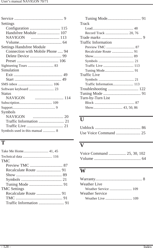              User’s manual NAVIGON 70/71     Service ................................................ 9 Settings Configuration .............................. 115 Handsfree Module ...................... 107 NAVIGON   ............................ 113 Volume.......................................... 64 Settings Handsfree Module Connection with Mobile Phone ..... 94 Delete Device ............................... 99 Preset ......................................... 106 Sightseeing Tours ............................. 83 Simulation Exit ................................................ 49 Start .............................................. 49 SMS inbox ....................................... 106 Software keyboard ............................ 23 Status NAVIGON     ............................ 114 Subscription..................................... 109 Support................................................ 9 Symbols NAVIGON    .............................. 20 Traffic Information ......................... 21 Traffic Live .................................... 21 Symbols used in this manual .............. 8  T Take Me Home............................ 41, 45 Technical data ................................. 116 TMC Preview TMC ................................ 87 Recalculate Route ........................ 91 Show ............................................. 89 Symbols ........................................ 21 Tuning Mode ................................. 91 TMC Settings Recalculate Route ........................ 91 TMC .............................................. 91 Traffic Information ......................... 91        - 128 -                   Tuning Mode................................. 91 Track Load.............................................. 48 Record Track .......................... 20, 76 Trade marks ........................................ 9 Traffic Information Preview TMC ................................ 87 Recalculate Route ........................ 91 Show............................................. 89 Symbols ........................................ 21 Traffic Live .................................. 113 Tuning Mode................................. 91 Traffic Live Symbols ........................................ 21 Traffic Information....................... 113 Troubleshooting .............................. 122 Tuning Mode ..................................... 91 Turn-by-Turn List Block ............................................. 87 Show................................. 43, 50, 86  U Unblock ............................................. 86 Use Voice Command ........................ 25  V Voice Command ................. 25, 30, 102 Volume .............................................. 64  W Warranty.............................................. 8 Weather Live Weather Service ......................... 109 Weather Service   Weather Live .............................. 109         Index  
