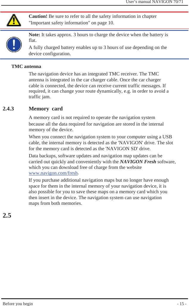              User’s manual NAVIGON 70/71    Caution! Be sure to refer to all the safety information in chapter &quot;Important safety information&quot; on page 10.  Note: It takes approx. 3 hours to charge the device when the battery is flat. A fully charged battery enables up to 3 hours of use depending on the device configuration.  TMC antenna The navigation device has an integrated TMC receiver. The TMC   antenna is integrated in the car charger cable. Once the car charger cable is connected, the device can receive current traffic messages. If required, it can change your route dynamically, e.g. in order to avoid a traffic jam.  2.4.3                2.5  Memory card A memory card is not required to operate the navigation system because all the data required for navigation are stored in the internal memory of the device. When you connect the navigation system to your computer using a USB cable, the internal memory is detected as the &apos;NAVIGON&apos; drive. The slot for the memory card is detected as the &apos;NAVIGON SD&apos; drive. Data backups, software updates and navigation map updates can be   carried out quickly and conveniently with the NAVIGON Fresh software, which you can download free of charge from the website www.navigon.com/fresh. If you purchase additional navigation maps but no longer have enough space for them in the internal memory of your navigation device, it is also possible for you to save these maps on a memory card which you then insert in the device. The navigation system can use navigation maps from both memories.               Before you begin               - 15 - 