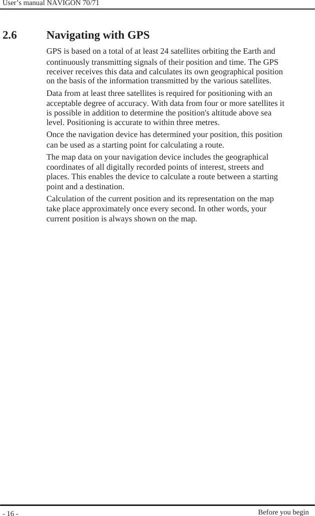              User’s manual NAVIGON 70/71     2.6                                           - 16 -    Navigating with GPS GPS is based on a total of at least 24 satellites orbiting the Earth and continuously transmitting signals of their position and time. The GPS receiver receives this data and calculates its own geographical position on the basis of the information transmitted by the various satellites.   Data from at least three satellites is required for positioning with an acceptable degree of accuracy. With data from four or more satellites it is possible in addition to determine the position&apos;s altitude above sea level. Positioning is accurate to within three metres. Once the navigation device has determined your position, this position can be used as a starting point for calculating a route. The map data on your navigation device includes the geographical coordinates of all digitally recorded points of interest, streets and places. This enables the device to calculate a route between a starting point and a destination. Calculation of the current position and its representation on the map take place approximately once every second. In other words, your   current position is always shown on the map.                           Before you begin 