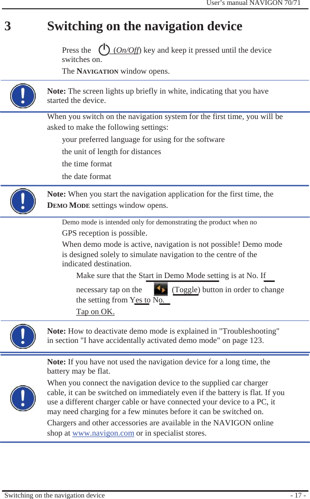                3              User’s manual NAVIGON 70/71    Switching on the navigation device  Press the    (On/Off) key and keep it pressed until the device switches on. The NAVIGATION window opens.  Note: The screen lights up briefly in white, indicating that you have started the device. When you switch on the navigation system for the first time, you will be asked to make the following settings: your preferred language for using for the software   the unit of length for distances the time format the date format Note: When you start the navigation application for the first time, the   DEMO MODE settings window opens. Demo mode is intended only for demonstrating the product when no   GPS reception is possible. When demo mode is active, navigation is not possible! Demo mode is designed solely to simulate navigation to the centre of the indicated destination. Make sure that the Start in Demo Mode setting is at No. If necessary tap on the    (Toggle) button in order to change the setting from Yes to No. Tap on OK.  Note: How to deactivate demo mode is explained in &quot;Troubleshooting&quot; in section &quot;I have accidentally activated demo mode&quot; on page 123.  Note: If you have not used the navigation device for a long time, the battery may be flat. When you connect the navigation device to the supplied car charger cable, it can be switched on immediately even if the battery is flat. If you use a different charger cable or have connected your device to a PC, it may need charging for a few minutes before it can be switched on. Chargers and other accessories are available in the NAVIGON online shop at www.navigon.com or in specialist stores.      Switching on the navigation device      - 17 - 