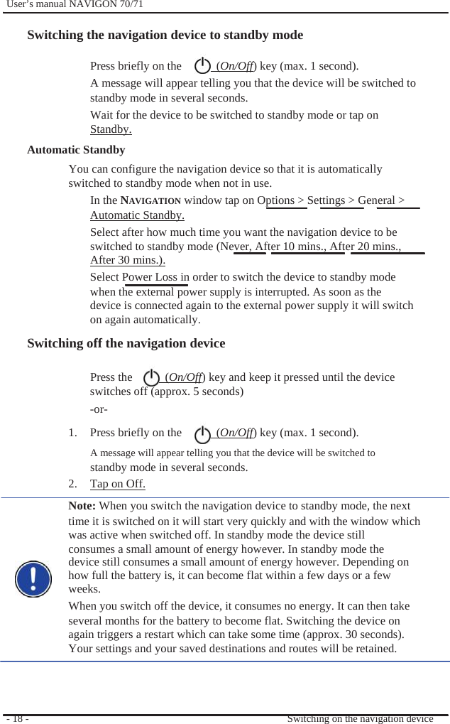              User’s manual NAVIGON 70/71    Switching the navigation device to standby mode  Press briefly on the    (On/Off) key (max. 1 second).   A message will appear telling you that the device will be switched to standby mode in several seconds.   Wait for the device to be switched to standby mode or tap on   Standby. Automatic Standby   You can configure the navigation device so that it is automatically   switched to standby mode when not in use. In the NAVIGATION window tap on Options &gt; Settings &gt; General &gt; Automatic Standby. Select after how much time you want the navigation device to be switched to standby mode (Never, After 10 mins., After 20 mins., After 30 mins.). Select Power Loss in order to switch the device to standby mode when the external power supply is interrupted. As soon as the device is connected again to the external power supply it will switch on again automatically. Switching off the navigation device  Press the    (On/Off) key and keep it pressed until the device switches off (approx. 5 seconds)     -or- 1.  Press briefly on the    (On/Off) key (max. 1 second).   A message will appear telling you that the device will be switched to standby mode in several seconds.   2.  Tap on Off. Note: When you switch the navigation device to standby mode, the next time it is switched on it will start very quickly and with the window which was active when switched off. In standby mode the device still consumes a small amount of energy however. In standby mode the device still consumes a small amount of energy however. Depending on how full the battery is, it can become flat within a few days or a few weeks. When you switch off the device, it consumes no energy. It can then take several months for the battery to become flat. Switching the device on again triggers a restart which can take some time (approx. 30 seconds). Your settings and your saved destinations and routes will be retained.    - 18 -      Switching on the navigation device 