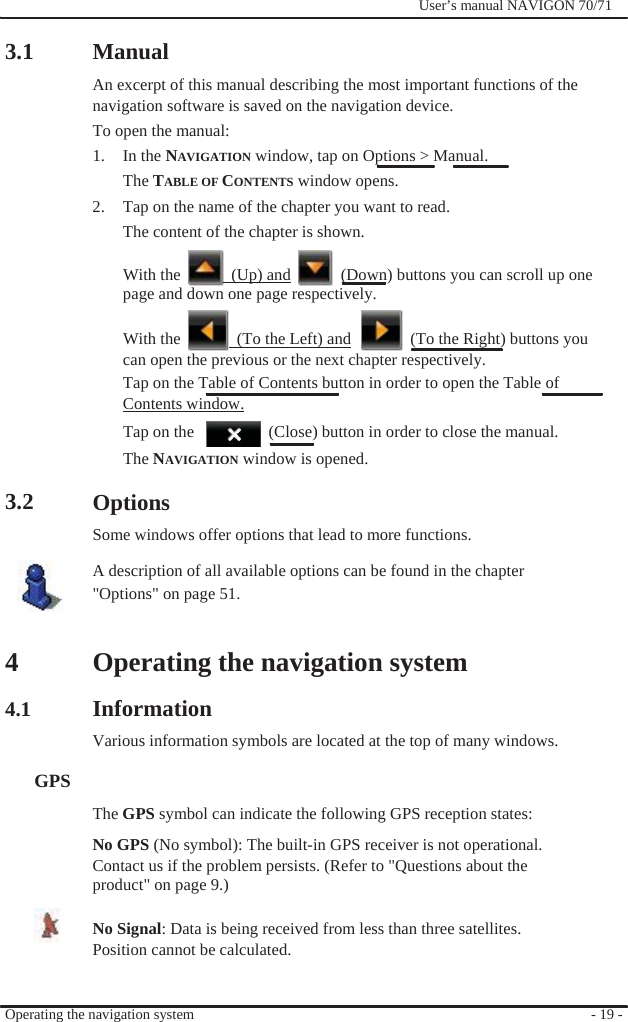                3.1                Manual              User’s manual NAVIGON 70/71   An excerpt of this manual describing the most important functions of the navigation software is saved on the navigation device. To open the manual: 1. In the NAVIGATION window, tap on Options &gt; Manual. The TABLE OF CONTENTS window opens. 2.  Tap on the name of the chapter you want to read.   The content of the chapter is shown.  With the    (Up) and    (Down) buttons you can scroll up one page and down one page respectively.  With the    (To the Left) and    (To the Right) buttons you can open the previous or the next chapter respectively. Tap on the Table of Contents button in order to open the Table of   Contents window. Tap on the      (Close) button in order to close the manual.   3.2       4  4.1   GPS The NAVIGATION window is opened.  Options Some windows offer options that lead to more functions. A description of all available options can be found in the chapter &quot;Options&quot; on page 51.   Operating the navigation system  Information Various information symbols are located at the top of many windows.   The GPS symbol can indicate the following GPS reception states: No GPS (No symbol): The built-in GPS receiver is not operational.   Contact us if the problem persists. (Refer to &quot;Questions about the product&quot; on page 9.)  No Signal: Data is being received from less than three satellites. Position cannot be calculated.   Operating the navigation system     - 19 - 