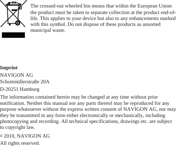                                            Imprint                                   The crossed-out wheeled bin means that within the European Union   the product must be taken to separate collection at the product end-of- life. This applies to your device but also to any enhancements marked with this symbol. Do not dispose of these products as unsorted municipal waste.   NAVIGON AG   Schottmüllerstraße 20A D-20251 Hamburg The information contained herein may be changed at any time without prior notification. Neither this manual nor any parts thereof may be reproduced for any purpose whatsoever without the express written consent of NAVIGON AG, nor may   they be transmitted in any form either electronically or mechanically, including photocopying and recording. All technical specifications, drawings etc. are subject to copyright law.   ¤ 2010, NAVIGON AG   All rights reserved. 