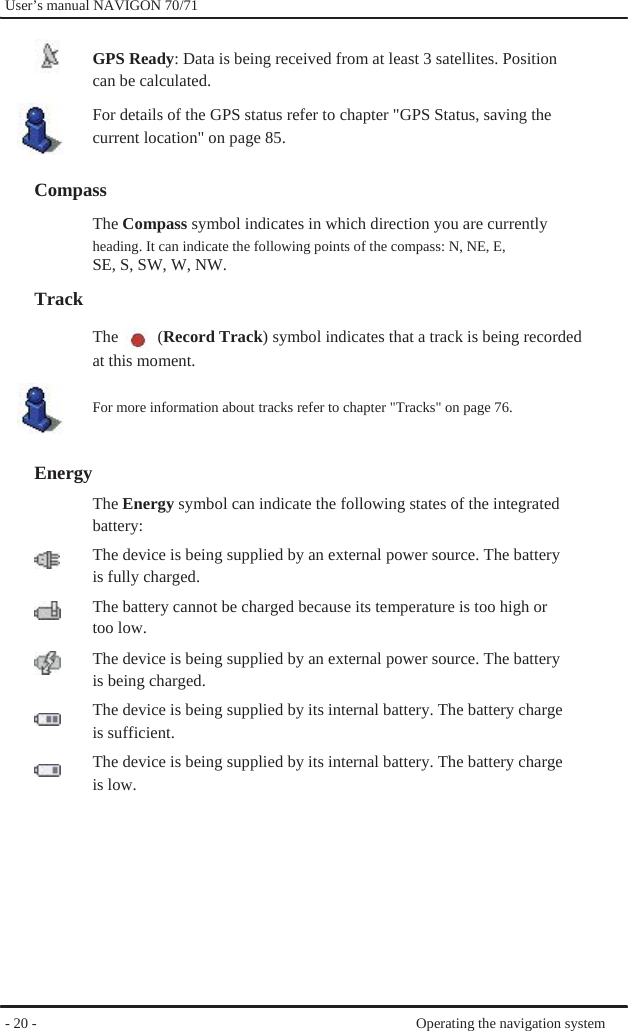              User’s manual NAVIGON 70/71    GPS Ready: Data is being received from at least 3 satellites. Position can be calculated. For details of the GPS status refer to chapter &quot;GPS Status, saving the current location&quot; on page 85.  Compass The Compass symbol indicates in which direction you are currently heading. It can indicate the following points of the compass: N, NE, E, SE, S, SW, W, NW. Track The  (Record Track) symbol indicates that a track is being recorded at this moment.  For more information about tracks refer to chapter &quot;Tracks&quot; on page 76.   Energy   The Energy symbol can indicate the following states of the integrated battery: The device is being supplied by an external power source. The battery   is fully charged. The battery cannot be charged because its temperature is too high or too low. The device is being supplied by an external power source. The battery   is being charged. The device is being supplied by its internal battery. The battery charge is sufficient. The device is being supplied by its internal battery. The battery charge is low.           - 20 -             Operating the navigation system 