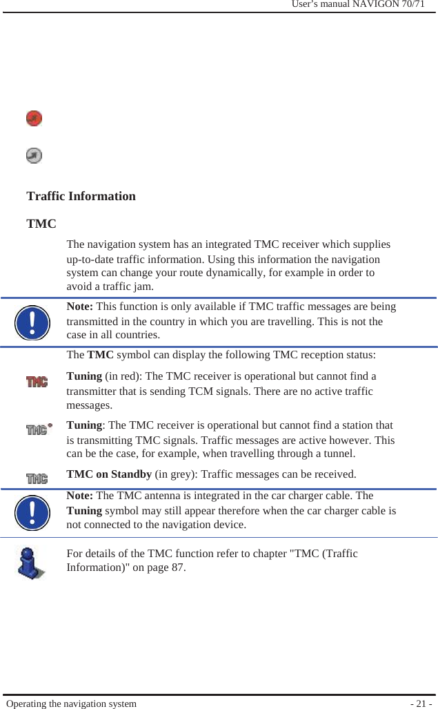              User’s manual NAVIGON 70/71              Traffic Information  TMC The navigation system has an integrated TMC receiver which supplies up-to-date traffic information. Using this information the navigation system can change your route dynamically, for example in order to   avoid a traffic jam. Note: This function is only available if TMC traffic messages are being transmitted in the country in which you are travelling. This is not the case in all countries. The TMC symbol can display the following TMC reception status: Tuning (in red): The TMC receiver is operational but cannot find a transmitter that is sending TCM signals. There are no active traffic messages. Tuning: The TMC receiver is operational but cannot find a station that is transmitting TMC signals. Traffic messages are active however. This can be the case, for example, when travelling through a tunnel. TMC on Standby (in grey): Traffic messages can be received. Note: The TMC antenna is integrated in the car charger cable. The Tuning symbol may still appear therefore when the car charger cable is not connected to the navigation device.  For details of the TMC function refer to chapter &quot;TMC (Traffic Information)&quot; on page 87.         Operating the navigation system          - 21 - 