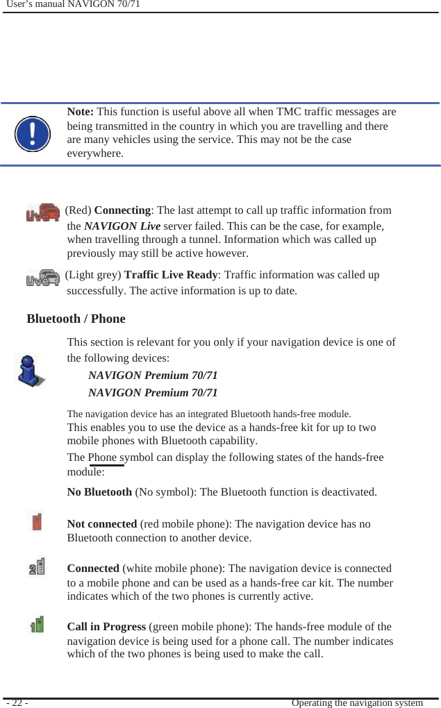              User’s manual NAVIGON 70/71         Note: This function is useful above all when TMC traffic messages are being transmitted in the country in which you are travelling and there are many vehicles using the service. This may not be the case everywhere.    (Red) Connecting: The last attempt to call up traffic information from the NAVIGON Live server failed. This can be the case, for example,   when travelling through a tunnel. Information which was called up previously may still be active however.  (Light grey) Traffic Live Ready: Traffic information was called up successfully. The active information is up to date.  Bluetooth / Phone This section is relevant for you only if your navigation device is one of the following devices: NAVIGON Premium 70/71 NAVIGON Premium 70/71   The navigation device has an integrated Bluetooth hands-free module. This enables you to use the device as a hands-free kit for up to two   mobile phones with Bluetooth capability. The Phone symbol can display the following states of the hands-free module: No Bluetooth (No symbol): The Bluetooth function is deactivated.  Not connected (red mobile phone): The navigation device has no Bluetooth connection to another device.  Connected (white mobile phone): The navigation device is connected to a mobile phone and can be used as a hands-free car kit. The number indicates which of the two phones is currently active.  Call in Progress (green mobile phone): The hands-free module of the navigation device is being used for a phone call. The number indicates which of the two phones is being used to make the call.   - 22 -     Operating the navigation system 