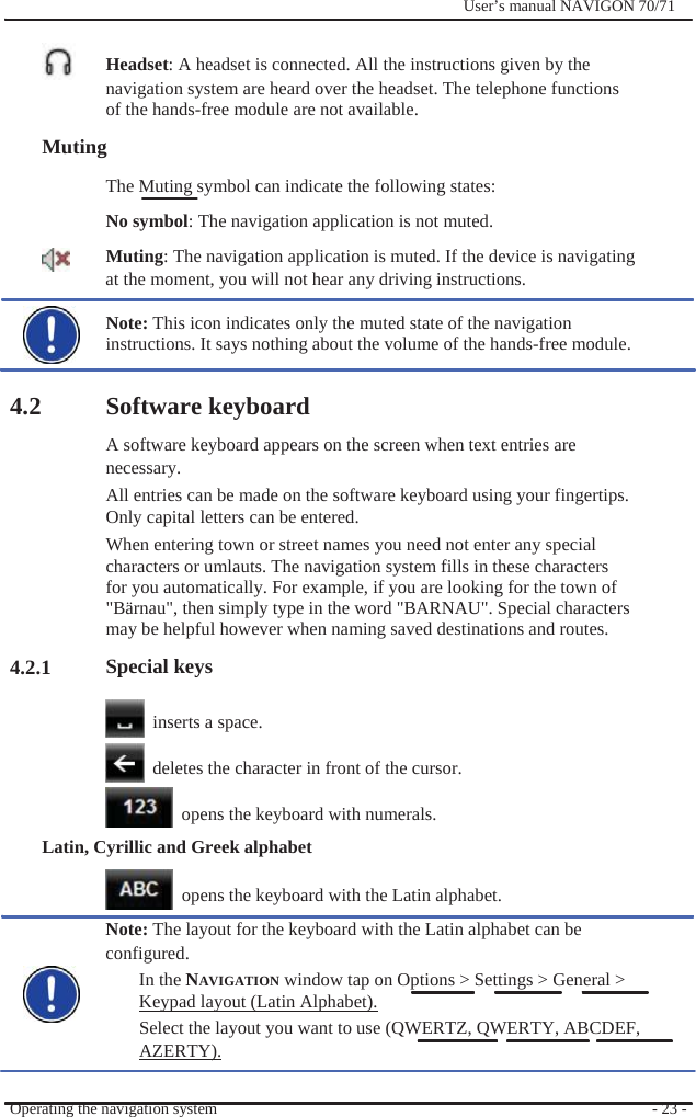              User’s manual NAVIGON 70/71    Headset: A headset is connected. All the instructions given by the navigation system are heard over the headset. The telephone functions of the hands-free module are not available. Muting The Muting symbol can indicate the following states: No symbol: The navigation application is not muted. Muting: The navigation application is muted. If the device is navigating at the moment, you will not hear any driving instructions.  Note: This icon indicates only the muted state of the navigation instructions. It says nothing about the volume of the hands-free module.  4.2          4.2.1  Software keyboard A software keyboard appears on the screen when text entries are necessary.  All entries can be made on the software keyboard using your fingertips. Only capital letters can be entered. When entering town or street names you need not enter any special characters or umlauts. The navigation system fills in these characters for you automatically. For example, if you are looking for the town of &quot;Bärnau&quot;, then simply type in the word &quot;BARNAU&quot;. Special characters may be helpful however when naming saved destinations and routes. Special keys    inserts a space.    deletes the character in front of the cursor.    opens the keyboard with numerals. Latin, Cyrillic and Greek alphabet    opens the keyboard with the Latin alphabet. Note: The layout for the keyboard with the Latin alphabet can be configured. In the NAVIGATION window tap on Options &gt; Settings &gt; General &gt; Keypad layout (Latin Alphabet). Select the layout you want to use (QWERTZ, QWERTY, ABCDEF, AZERTY).  Operating the navigation system    - 23 - 