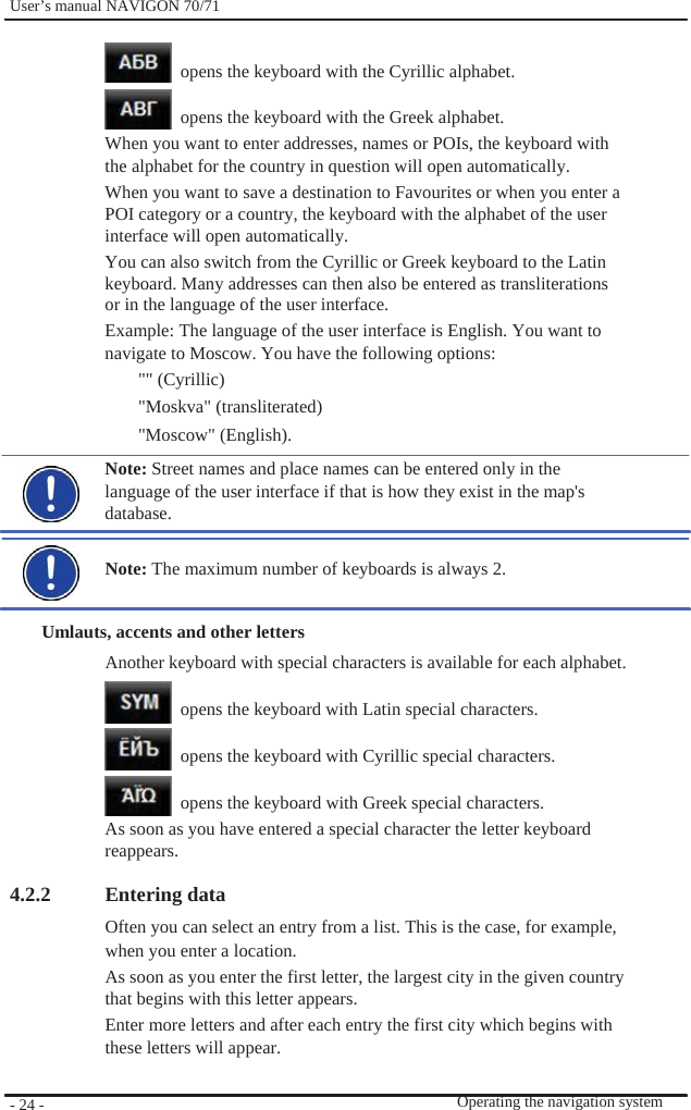              User’s manual NAVIGON 70/71       opens the keyboard with the Cyrillic alphabet.    opens the keyboard with the Greek alphabet. When you want to enter addresses, names or POIs, the keyboard with the alphabet for the country in question will open automatically. When you want to save a destination to Favourites or when you enter a POI category or a country, the keyboard with the alphabet of the user interface will open automatically. You can also switch from the Cyrillic or Greek keyboard to the Latin keyboard. Many addresses can then also be entered as transliterations or in the language of the user interface. Example: The language of the user interface is English. You want to   navigate to Moscow. You have the following options: &quot;&quot; (Cyrillic) &quot;Moskva&quot; (transliterated) &quot;Moscow&quot; (English). Note: Street names and place names can be entered only in the language of the user interface if that is how they exist in the map&apos;s database.  Note: The maximum number of keyboards is always 2.  Umlauts, accents and other letters Another keyboard with special characters is available for each alphabet.    opens the keyboard with Latin special characters.    opens the keyboard with Cyrillic special characters.    opens the keyboard with Greek special characters. As soon as you have entered a special character the letter keyboard   reappears.  4.2.2         - 24 -    Entering data Often you can select an entry from a list. This is the case, for example, when you enter a location. As soon as you enter the first letter, the largest city in the given country   that begins with this letter appears. Enter more letters and after each entry the first city which begins with   these letters will appear.   Operating the navigation system 