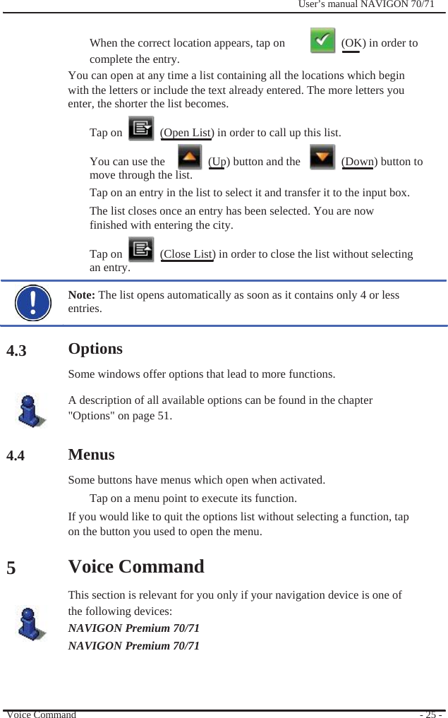                                    4.3      4.4       5              User’s manual NAVIGON 70/71    When the correct location appears, tap on    (OK) in order to   complete the entry. You can open at any time a list containing all the locations which begin with the letters or include the text already entered. The more letters you enter, the shorter the list becomes.  Tap on    (Open List) in order to call up this list.  You can use the    (Up) button and the    (Down) button to move through the list. Tap on an entry in the list to select it and transfer it to the input box.   The list closes once an entry has been selected. You are now finished with entering the city.    Tap on    (Close List) in order to close the list without selecting an entry.  Note: The list opens automatically as soon as it contains only 4 or less entries.  Options Some windows offer options that lead to more functions. A description of all available options can be found in the chapter &quot;Options&quot; on page 51.  Menus Some buttons have menus which open when activated. Tap on a menu point to execute its function. If you would like to quit the options list without selecting a function, tap on the button you used to open the menu.  Voice Command This section is relevant for you only if your navigation device is one of the following devices: NAVIGON Premium 70/71 NAVIGON Premium 70/71      Voice Command      - 25 - 