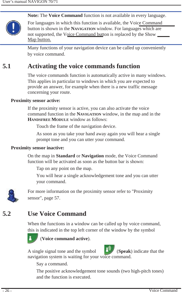              User’s manual NAVIGON 70/71    Note: The Voice Command function is not available in every language. For languages in which this function is available, the Voice Command   button is shown in the NAVIGATION window. For languages which are not supported, the Voice Command button is replaced by the Show   Map button. Many functions of your navigation device can be called up conveniently by voice command.  5.1  Activating the voice commands function The voice commands function is automatically active in many windows. This applies in particular to windows in which you are expected to provide an answer, for example when there is a new traffic message concerning your route. Proximity sensor active: If the proximity sensor is active, you can also activate the voice command function in the NAVIGATION window, in the map and in the   HANDSFREE MODULE window as follows: Touch the frame of the navigation device. As soon as you take your hand away again you will hear a single prompt tone and you can utter your command. Proximity sensor inactive: On the map in Standard or Navigation mode, the Voice Command function will be activated as soon as the button bar is shown: Tap on any point on the map. You will hear a single acknowledgement tone and you can utter your command. For more information on the proximity sensor refer to &quot;Proximity   sensor&quot;, page 57.    5.2            - 26 -    Use Voice Command When the functions in a window can be called up by voice command, this is indicated in the top left corner of the window by the symbol  (Voice command active).  A single signal tone and the symbol    (Speak) indicate that the navigation system is waiting for your voice command. Say a command.   The positive acknowledgement tone sounds (two high-pitch tones) and the function is executed.   Voice Command 