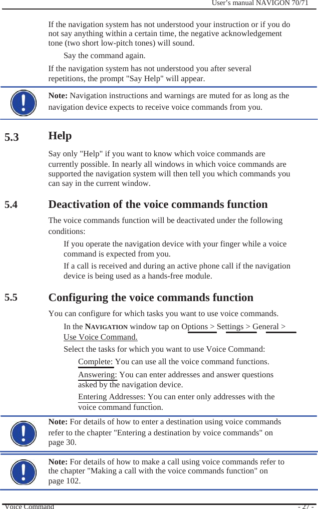                          5.3      5.4        5.5              User’s manual NAVIGON 70/71    If the navigation system has not understood your instruction or if you do not say anything within a certain time, the negative acknowledgement tone (two short low-pitch tones) will sound. Say the command again. If the navigation system has not understood you after several repetitions, the prompt &quot;Say Help&quot; will appear. Note: Navigation instructions and warnings are muted for as long as the navigation device expects to receive voice commands from you.  Help Say only &quot;Help&quot; if you want to know which voice commands are currently possible. In nearly all windows in which voice commands are supported the navigation system will then tell you which commands you can say in the current window.  Deactivation of the voice commands function The voice commands function will be deactivated under the following   conditions: If you operate the navigation device with your finger while a voice command is expected from you. If a call is received and during an active phone call if the navigation device is being used as a hands-free module.  Configuring the voice commands function You can configure for which tasks you want to use voice commands. In the NAVIGATION window tap on Options &gt; Settings &gt; General &gt; Use Voice Command. Select the tasks for which you want to use Voice Command: Complete: You can use all the voice command functions. Answering: You can enter addresses and answer questions asked by the navigation device. Entering Addresses: You can enter only addresses with the   voice command function. Note: For details of how to enter a destination using voice commands refer to the chapter &quot;Entering a destination by voice commands&quot; on page 30.  Note: For details of how to make a call using voice commands refer to the chapter &quot;Making a call with the voice commands function&quot; on page 102.  Voice Command    - 27 - 