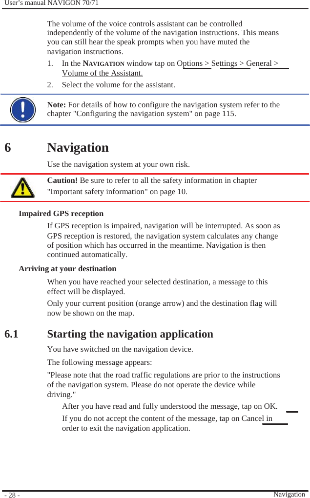              User’s manual NAVIGON 70/71    The volume of the voice controls assistant can be controlled independently of the volume of the navigation instructions. This means you can still hear the speak prompts when you have muted the navigation instructions. 1. In the NAVIGATION window tap on Options &gt; Settings &gt; General &gt; Volume of the Assistant. 2.  Select the volume for the assistant.  Note: For details of how to configure the navigation system refer to the chapter &quot;Configuring the navigation system&quot; on page 115.   6   Navigation Use the navigation system at your own risk. Caution! Be sure to refer to all the safety information in chapter &quot;Important safety information&quot; on page 10.  Impaired GPS reception If GPS reception is impaired, navigation will be interrupted. As soon as GPS reception is restored, the navigation system calculates any change of position which has occurred in the meantime. Navigation is then continued automatically. Arriving at your destination When you have reached your selected destination, a message to this effect will be displayed. Only your current position (orange arrow) and the destination flag will now be shown on the map.  6.1               - 28 -    Starting the navigation application You have switched on the navigation device. The following message appears: &quot;Please note that the road traffic regulations are prior to the instructions of the navigation system. Please do not operate the device while driving.&quot; After you have read and fully understood the message, tap on OK. If you do not accept the content of the message, tap on Cancel in order to exit the navigation application.       Navigation 