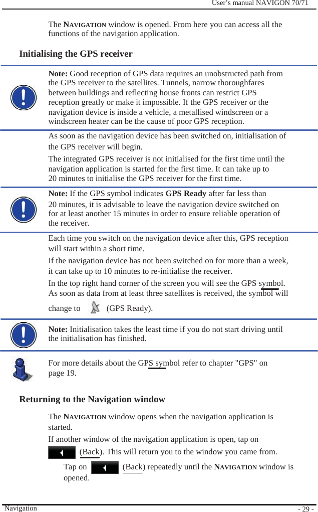              User’s manual NAVIGON 70/71    The NAVIGATION window is opened. From here you can access all the functions of the navigation application.  Initialising the GPS receiver  Note: Good reception of GPS data requires an unobstructed path from the GPS receiver to the satellites. Tunnels, narrow thoroughfares between buildings and reflecting house fronts can restrict GPS reception greatly or make it impossible. If the GPS receiver or the navigation device is inside a vehicle, a metallised windscreen or a windscreen heater can be the cause of poor GPS reception. As soon as the navigation device has been switched on, initialisation of the GPS receiver will begin. The integrated GPS receiver is not initialised for the first time until the navigation application is started for the first time. It can take up to 20 minutes to initialise the GPS receiver for the first time. Note: If the GPS symbol indicates GPS Ready after far less than 20 minutes, it is advisable to leave the navigation device switched on for at least another 15 minutes in order to ensure reliable operation of the receiver. Each time you switch on the navigation device after this, GPS reception will start within a short time. If the navigation device has not been switched on for more than a week, it can take up to 10 minutes to re-initialise the receiver. In the top right hand corner of the screen you will see the GPS symbol. As soon as data from at least three satellites is received, the symbol will change to    (GPS Ready).  Note: Initialisation takes the least time if you do not start driving until the initialisation has finished.  For more details about the GPS symbol refer to chapter &quot;GPS&quot; on   page 19.  Returning to the Navigation window   The NAVIGATION window opens when the navigation application is started. If another window of the navigation application is open, tap on   (Back). This will return you to the window you came from.     Navigation Tap on opened.   (Back) repeatedly until the NAVIGATION window is      - 29 - 