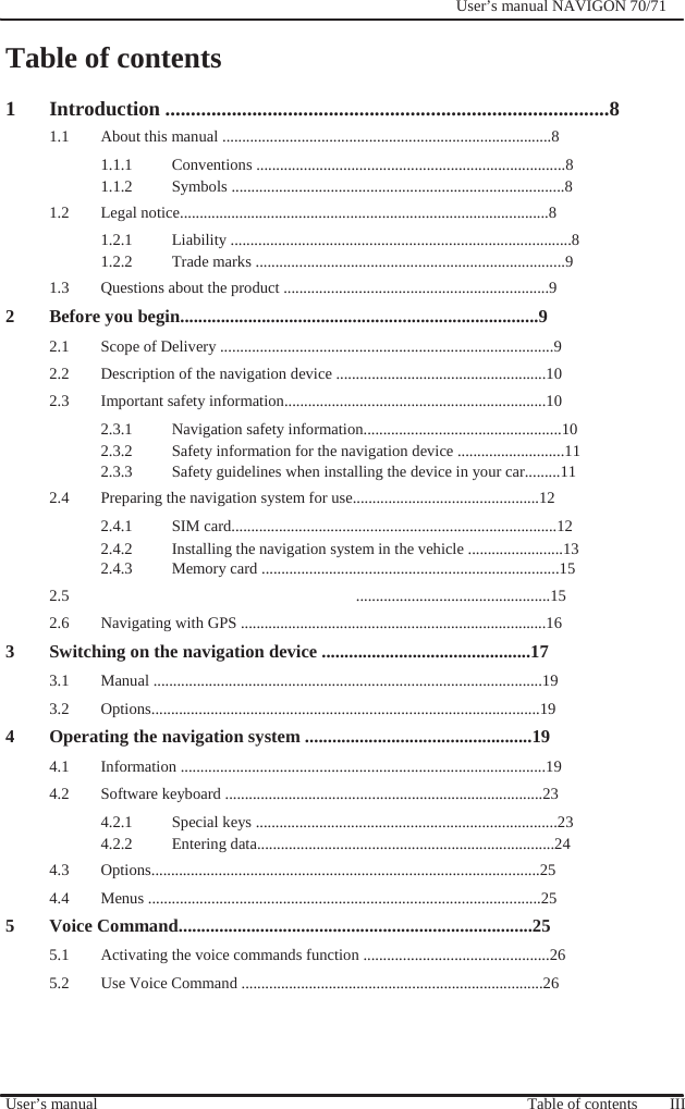                Table of contents              User’s manual NAVIGON 70/71    1 Introduction .......................................................................................8 1.1  About this manual ...................................................................................8 1.1.1 Conventions ..............................................................................8 1.1.2 Symbols ....................................................................................8 1.2 Legal notice.............................................................................................8 1.2.1 Liability ......................................................................................8 1.2.2  Trade marks ..............................................................................9 1.3  Questions about the product ...................................................................9 2 Before you begin...............................................................................9 2.1  Scope of Delivery ....................................................................................9 2.2  Description of the navigation device .....................................................10 2.3  Important safety information..................................................................10 2.3.1  Navigation safety information..................................................10 2.3.2  Safety information for the navigation device ...........................11 2.3.3  Safety guidelines when installing the device in your car.........11 2.4  Preparing the navigation system for use...............................................12 2.4.1 SIM card..................................................................................12 2.4.2  Installing the navigation system in the vehicle ........................13 2.4.3  Memory card ...........................................................................15 2.5 .................................................15  2.6  Navigating with GPS .............................................................................16 3 Switching on the navigation device ..............................................17 3.1 Manual ..................................................................................................19 3.2 Options..................................................................................................19 4 Operating the navigation system ..................................................19 4.1 Information ............................................................................................19 4.2  Software keyboard ................................................................................23 4.2.1  Special keys ............................................................................23 4.2.2 Entering data...........................................................................24 4.3 Options..................................................................................................25 4.4 Menus ...................................................................................................25 5 Voice Command..............................................................................25 5.1  Activating the voice commands function ...............................................26 5.2  Use Voice Command ............................................................................26     User’s manual       Table of contents    III 