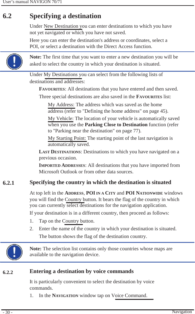              User’s manual NAVIGON 70/71    6.2                        6.2.1             6.2.2      - 30 -    Specifying a destination Under New Destination you can enter destinations to which you have not yet navigated or which you have not saved. Here you can enter the destination&apos;s address or coordinates, select a POI, or select a destination with the Direct Access function. Note: The first time that you want to enter a new destination you will be asked to select the country in which your destination is situated. Under My Destinations you can select from the following lists of destinations and addresses: FAVOURITES: All destinations that you have entered and then saved. Three special destinations are also saved in the FAVOURITES list: My Address: The address which was saved as the home address (refer to &quot;Defining the home address&quot; on page 45). My Vehicle: The location of your vehicle is automatically saved when you use the Parking Close to Destination function (refer to &quot;Parking near the destination&quot; on page 77). My Starting Point: The starting point of the last navigation is automatically saved. LAST DESTINATIONS: Destinations to which you have navigated on a previous occasion. IMPORTED ADDRESSES: All destinations that you have imported from Microsoft Outlook or from other data sources. Specifying the country in which the destination is situated At top left in the ADDRESS, POI IN A CITY and POI NATIONWIDE windows you will find the Country button. It bears the flag of the country in which you can currently select destinations for the navigation application. If your destination is in a different country, then proceed as follows: 1.  Tap on the Country button. 2.  Enter the name of the country in which your destination is situated. The button shows the flag of the destination country.  Note: The selection list contains only those countries whose maps are available to the navigation device.    Entering a destination by voice commands It is particularly convenient to select the destination by voice commands. 1. In the NAVIGATION window tap on Voice Command.  Navigation 