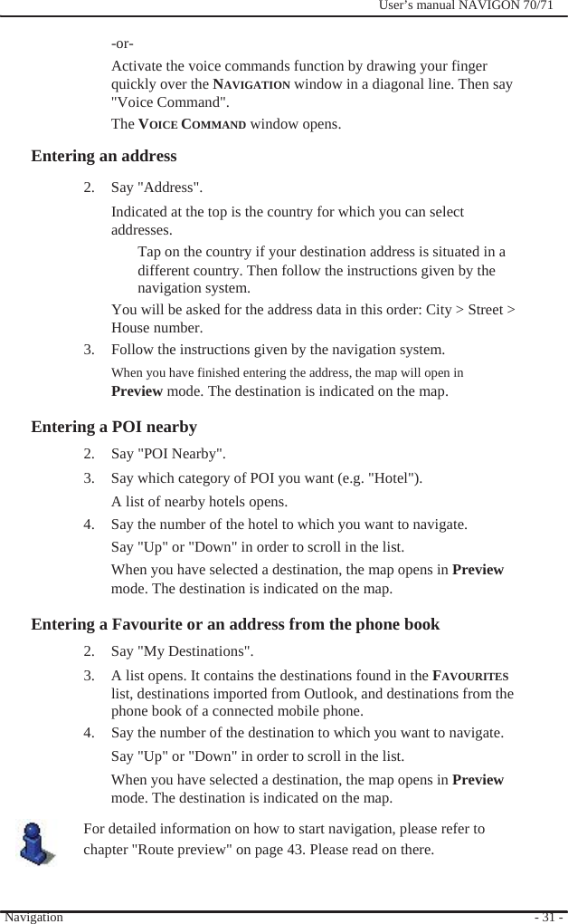                -or-              User’s manual NAVIGON 70/71   Activate the voice commands function by drawing your finger quickly over the NAVIGATION window in a diagonal line. Then say   &quot;Voice Command&quot;. The VOICE COMMAND window opens. Entering an address 2. Say &quot;Address&quot;. Indicated at the top is the country for which you can select addresses. Tap on the country if your destination address is situated in a different country. Then follow the instructions given by the navigation system. You will be asked for the address data in this order: City &gt; Street &gt; House number. 3.  Follow the instructions given by the navigation system. When you have finished entering the address, the map will open in Preview mode. The destination is indicated on the map.  Entering a POI nearby   2. Say &quot;POI Nearby&quot;. 3.  Say which category of POI you want (e.g. &quot;Hotel&quot;).   A list of nearby hotels opens. 4.  Say the number of the hotel to which you want to navigate. Say &quot;Up&quot; or &quot;Down&quot; in order to scroll in the list. When you have selected a destination, the map opens in Preview mode. The destination is indicated on the map.  Entering a Favourite or an address from the phone book 2. Say &quot;My Destinations&quot;. 3.  A list opens. It contains the destinations found in the FAVOURITES list, destinations imported from Outlook, and destinations from the phone book of a connected mobile phone. 4.  Say the number of the destination to which you want to navigate. Say &quot;Up&quot; or &quot;Down&quot; in order to scroll in the list. When you have selected a destination, the map opens in Preview mode. The destination is indicated on the map. For detailed information on how to start navigation, please refer to chapter &quot;Route preview&quot; on page 43. Please read on there.   Navigation   - 31 - 