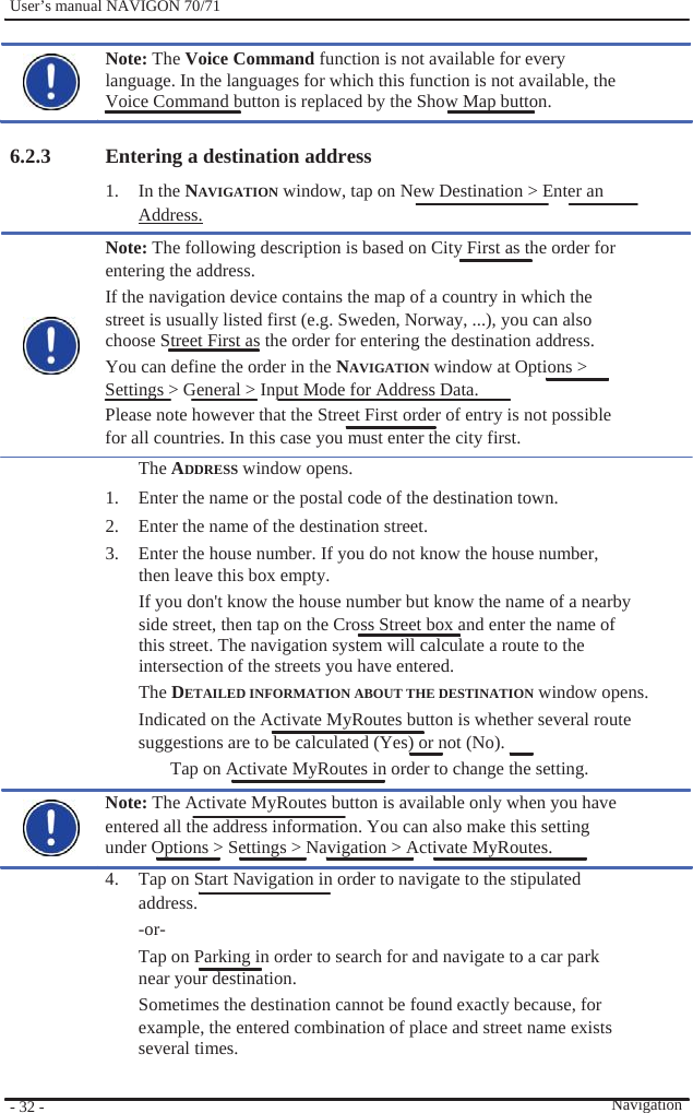              User’s manual NAVIGON 70/71    Note: The Voice Command function is not available for every language. In the languages for which this function is not available, the Voice Command button is replaced by the Show Map button.  6.2.3                                       - 32 -    Entering a destination address     1. In the NAVIGATION window, tap on New Destination &gt; Enter an Address. Note: The following description is based on City First as the order for entering the address. If the navigation device contains the map of a country in which the street is usually listed first (e.g. Sweden, Norway, ...), you can also choose Street First as the order for entering the destination address. You can define the order in the NAVIGATION window at Options &gt; Settings &gt; General &gt; Input Mode for Address Data. Please note however that the Street First order of entry is not possible for all countries. In this case you must enter the city first. The ADDRESS window opens. 1.  Enter the name or the postal code of the destination town. 2.  Enter the name of the destination street. 3.  Enter the house number. If you do not know the house number, then leave this box empty. If you don&apos;t know the house number but know the name of a nearby side street, then tap on the Cross Street box and enter the name of this street. The navigation system will calculate a route to the intersection of the streets you have entered. The DETAILED INFORMATION ABOUT THE DESTINATION window opens. Indicated on the Activate MyRoutes button is whether several route   suggestions are to be calculated (Yes) or not (No).   Tap on Activate MyRoutes in order to change the setting. Note: The Activate MyRoutes button is available only when you have entered all the address information. You can also make this setting   under Options &gt; Settings &gt; Navigation &gt; Activate MyRoutes. 4.  Tap on Start Navigation in order to navigate to the stipulated address. -or- Tap on Parking in order to search for and navigate to a car park near your destination. Sometimes the destination cannot be found exactly because, for example, the entered combination of place and street name exists several times.   Navigation 