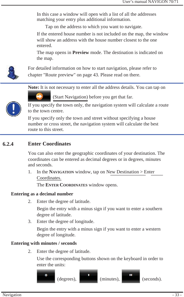                                    6.2.4              User’s manual NAVIGON 70/71    In this case a window will open with a list of all the addresses matching your entry plus additional information. Tap on the address to which you want to navigate.   If the entered house number is not included on the map, the window will show an address with the house number closest to the one entered. The map opens in Preview mode. The destination is indicated on the map. For detailed information on how to start navigation, please refer to chapter &quot;Route preview&quot; on page 43. Please read on there.  Note: It is not necessary to enter all the address details. You can tap on   (Start Navigation) before you get that far. If you specify the town only, the navigation system will calculate a route to the town centre. If you specify only the town and street without specifying a house number or cross street, the navigation system will calculate the best route to this street.  Enter Coordinates You can also enter the geographic coordinates of your destination. The coordinates can be entered as decimal degrees or in degrees, minutes and seconds. 1. In the NAVIGATION window, tap on New Destination &gt; Enter Coordinates. The ENTER COORDINATES window opens. Entering as a decimal number 2.  Enter the degree of latitude. Begin the entry with a minus sign if you want to enter a southern degree of latitude. 3.  Enter the degree of longitude. Begin the entry with a minus sign if you want to enter a western degree of longitude. Entering with minutes / seconds   2.  Enter the degree of latitude. Use the corresponding buttons shown on the keyboard in order to enter the units:     Navigation   (degrees),   (minutes),   (seconds).     - 33 - 