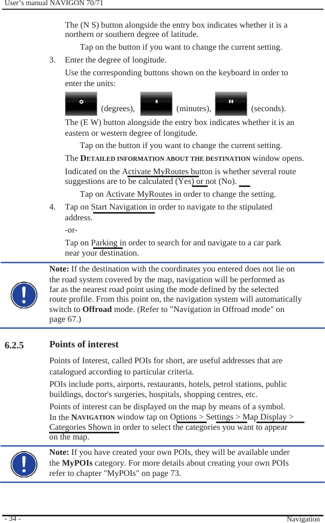              User’s manual NAVIGON 70/71    The (N S) button alongside the entry box indicates whether it is a northern or southern degree of latitude. Tap on the button if you want to change the current setting. 3.  Enter the degree of longitude. Use the corresponding buttons shown on the keyboard in order to enter the units:   (degrees),   (minutes),   (seconds).                     6.2.5               - 34 -   The (E W) button alongside the entry box indicates whether it is an eastern or western degree of longitude. Tap on the button if you want to change the current setting. The DETAILED INFORMATION ABOUT THE DESTINATION window opens. Indicated on the Activate MyRoutes button is whether several route   suggestions are to be calculated (Yes) or not (No).   Tap on Activate MyRoutes in order to change the setting. 4.  Tap on Start Navigation in order to navigate to the stipulated address. -or- Tap on Parking in order to search for and navigate to a car park near your destination. Note: If the destination with the coordinates you entered does not lie on the road system covered by the map, navigation will be performed as   far as the nearest road point using the mode defined by the selected   route profile. From this point on, the navigation system will automatically   switch to Offroad mode. (Refer to &quot;Navigation in Offroad mode&quot; on   page 67.)  Points of interest Points of Interest, called POIs for short, are useful addresses that are catalogued according to particular criteria. POIs include ports, airports, restaurants, hotels, petrol stations, public buildings, doctor&apos;s surgeries, hospitals, shopping centres, etc. Points of interest can be displayed on the map by means of a symbol. In the NAVIGATION window tap on Options &gt; Settings &gt; Map Display &gt; Categories Shown in order to select the categories you want to appear on the map. Note: If you have created your own POIs, they will be available under the MyPOIs category. For more details about creating your own POIs   refer to chapter &quot;MyPOIs&quot; on page 73.     Navigation 