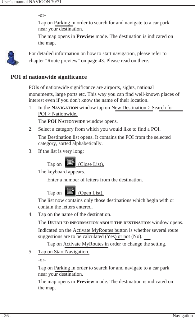              User’s manual NAVIGON 70/71    -or- Tap on Parking in order to search for and navigate to a car park near your destination. The map opens in Preview mode. The destination is indicated on the map. For detailed information on how to start navigation, please refer to chapter &quot;Route preview&quot; on page 43. Please read on there.  POI of nationwide significance POIs of nationwide significance are airports, sights, national monuments, large ports etc. This way you can find well-known places of interest even if you don&apos;t know the name of their location. 1. In the NAVIGATION window tap on New Destination &gt; Search for POI &gt; Nationwide. The POI NATIONWIDE window opens. 2.  Select a category from which you would like to find a POI. The Destination list opens. It contains the POI from the selected category, sorted alphabetically. 3.  If the list is very long:  Tap on    (Close List). The keyboard appears. Enter a number of letters from the destination.  Tap on    (Open List). The list now contains only those destinations which begin with or contain the letters entered. 4.  Tap on the name of the destination. The DETAILED INFORMATION ABOUT THE DESTINATION window opens. Indicated on the Activate MyRoutes button is whether several route   suggestions are to be calculated (Yes) or not (No).   Tap on Activate MyRoutes in order to change the setting. 5.  Tap on Start Navigation. -or- Tap on Parking in order to search for and navigate to a car park near your destination. The map opens in Preview mode. The destination is indicated on the map.    - 36 -      Navigation 