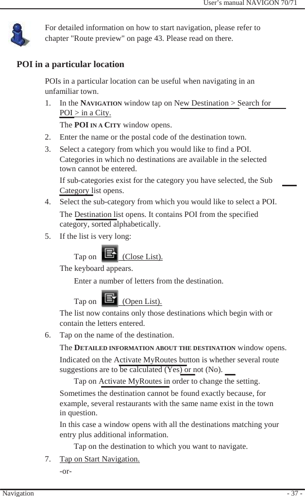              User’s manual NAVIGON 70/71    For detailed information on how to start navigation, please refer to chapter &quot;Route preview&quot; on page 43. Please read on there.  POI in a particular location POIs in a particular location can be useful when navigating in an unfamiliar town. 1. In the NAVIGATION window tap on New Destination &gt; Search for POI &gt; in a City. The POI IN A CITY window opens. 2.  Enter the name or the postal code of the destination town. 3.  Select a category from which you would like to find a POI. Categories in which no destinations are available in the selected town cannot be entered. If sub-categories exist for the category you have selected, the Sub Category list opens. 4.  Select the sub-category from which you would like to select a POI. The Destination list opens. It contains POI from the specified category, sorted alphabetically. 5.  If the list is very long:  Tap on    (Close List). The keyboard appears. Enter a number of letters from the destination.  Tap on    (Open List). The list now contains only those destinations which begin with or contain the letters entered. 6.  Tap on the name of the destination. The DETAILED INFORMATION ABOUT THE DESTINATION window opens. Indicated on the Activate MyRoutes button is whether several route   suggestions are to be calculated (Yes) or not (No).   Tap on Activate MyRoutes in order to change the setting. Sometimes the destination cannot be found exactly because, for example, several restaurants with the same name exist in the town   in question. In this case a window opens with all the destinations matching your entry plus additional information. Tap on the destination to which you want to navigate. 7.  Tap on Start Navigation. -or-  Navigation  - 37 - 