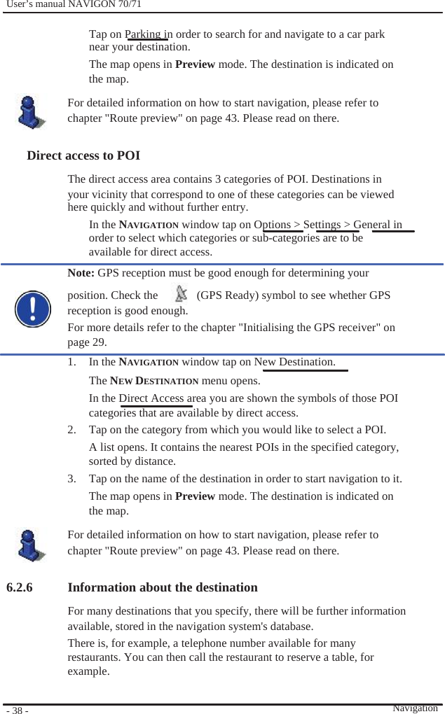              User’s manual NAVIGON 70/71    Tap on Parking in order to search for and navigate to a car park near your destination. The map opens in Preview mode. The destination is indicated on the map. For detailed information on how to start navigation, please refer to chapter &quot;Route preview&quot; on page 43. Please read on there.  Direct access to POI The direct access area contains 3 categories of POI. Destinations in your vicinity that correspond to one of these categories can be viewed here quickly and without further entry.   In the NAVIGATION window tap on Options &gt; Settings &gt; General in order to select which categories or sub-categories are to be available for direct access. Note: GPS reception must be good enough for determining your   position. Check the    (GPS Ready) symbol to see whether GPS reception is good enough. For more details refer to the chapter &quot;Initialising the GPS receiver&quot; on page 29. 1. In the NAVIGATION window tap on New Destination. The NEW DESTINATION menu opens. In the Direct Access area you are shown the symbols of those POI categories that are available by direct access. 2.  Tap on the category from which you would like to select a POI. A list opens. It contains the nearest POIs in the specified category,   sorted by distance. 3.  Tap on the name of the destination in order to start navigation to it. The map opens in Preview mode. The destination is indicated on the map. For detailed information on how to start navigation, please refer to chapter &quot;Route preview&quot; on page 43. Please read on there.  6.2.6        - 38 -    Information about the destination For many destinations that you specify, there will be further information available, stored in the navigation system&apos;s database. There is, for example, a telephone number available for many restaurants. You can then call the restaurant to reserve a table, for example.   Navigation 