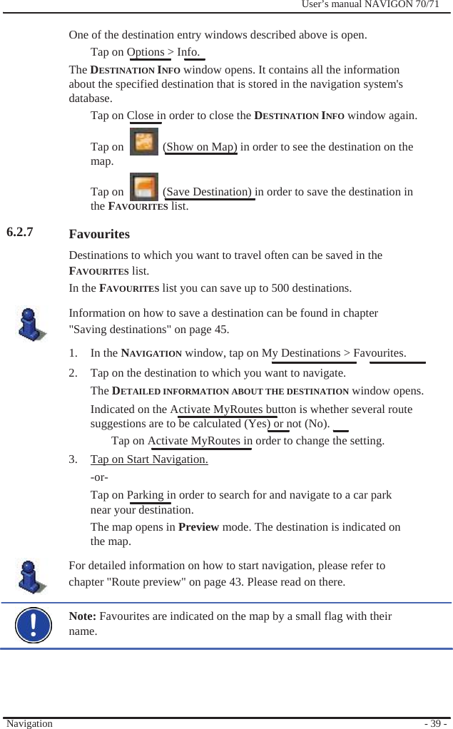                            6.2.7                               Navigation              User’s manual NAVIGON 70/71    One of the destination entry windows described above is open. Tap on Options &gt; Info. The DESTINATION INFO window opens. It contains all the information about the specified destination that is stored in the navigation system&apos;s database. Tap on Close in order to close the DESTINATION INFO window again.  Tap on    (Show on Map) in order to see the destination on the map.  Tap on    (Save Destination) in order to save the destination in the FAVOURITES list.  Favourites Destinations to which you want to travel often can be saved in the FAVOURITES list. In the FAVOURITES list you can save up to 500 destinations. Information on how to save a destination can be found in chapter &quot;Saving destinations&quot; on page 45.   1. In the NAVIGATION window, tap on My Destinations &gt; Favourites. 2.  Tap on the destination to which you want to navigate. The DETAILED INFORMATION ABOUT THE DESTINATION window opens. Indicated on the Activate MyRoutes button is whether several route   suggestions are to be calculated (Yes) or not (No).   Tap on Activate MyRoutes in order to change the setting. 3.  Tap on Start Navigation. -or- Tap on Parking in order to search for and navigate to a car park near your destination. The map opens in Preview mode. The destination is indicated on the map. For detailed information on how to start navigation, please refer to chapter &quot;Route preview&quot; on page 43. Please read on there.  Note: Favourites are indicated on the map by a small flag with their name.       - 39 - 