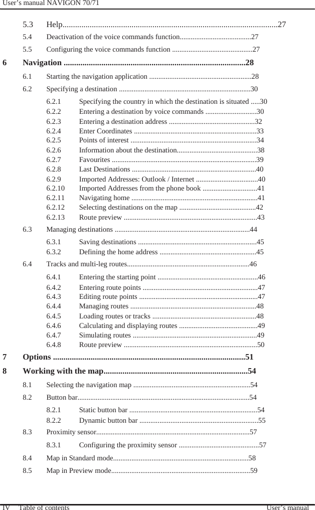              User’s manual NAVIGON 70/71    5.3 Help.......................................................................................................27 5.4  Deactivation of the voice commands function.......................................27 5.5  Configuring the voice commands function ............................................27 6 Navigation .......................................................................................28 6.1  Starting the navigation application ........................................................28 6.2  Specifying a destination ........................................................................30 6.2.1  Specifying the country in which the destination is situated .....30 6.2.2  Entering a destination by voice commands ............................30 6.2.3  Entering a destination address ...............................................32 6.2.4  Enter Coordinates ...................................................................33 6.2.5  Points of interest .....................................................................34 6.2.6  Information about the destination............................................38 6.2.7 Favourites ...............................................................................39 6.2.8  Last Destinations ....................................................................40 6.2.9  Imported Addresses: Outlook / Internet ..................................40 6.2.10  Imported Addresses from the phone book ..............................41 6.2.11  Navigating home .....................................................................41 6.2.12  Selecting destinations on the map ..........................................42 6.2.13 Route preview .........................................................................43 6.3  Managing destinations ..........................................................................44 6.3.1  Saving destinations .................................................................45 6.3.2  Defining the home address .....................................................45 6.4  Tracks and multi-leg routes...................................................................46 6.4.1  Entering the starting point .......................................................46 6.4.2  Entering route points ...............................................................47 6.4.3  Editing route points .................................................................47 6.4.4  Managing routes .....................................................................48 6.4.5  Loading routes or tracks .........................................................48 6.4.6  Calculating and displaying routes ...........................................49 6.4.7  Simulating routes ....................................................................49 6.4.8 Route preview .........................................................................50 7 Options ............................................................................................51 8 Working with the map.....................................................................54 8.1  Selecting the navigation map ................................................................54 8.2 Button bar..............................................................................................54 8.2.1  Static button bar ......................................................................54 8.2.2  Dynamic button bar .................................................................55 8.3 Proximity sensor....................................................................................57 8.3.1  Configuring the proximity sensor ............................................57 8.4  Map in Standard mode..........................................................................58 8.5  Map in Preview mode............................................................................59   IV  Table of contents   User’s manual 